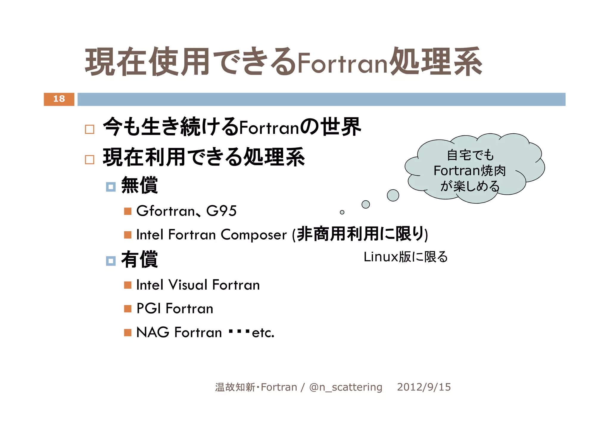 現在使用できるFortran処理系
18


     今も生き続けるFortranの世界
     現在利用できる処理系                                          自宅でも
                                                       Fortran焼肉
      無償                                                が楽しめる
       Gfortran、G95
       Intel Fortran Composer (非商用利用に限り)
      有償                                  Linux版に限る

       Intel Visual Fortran
       PGI Fortran
       NAG Fortran ・・・etc.


                  温故知新・Fortran / @n_scattering   2012/9/15
 