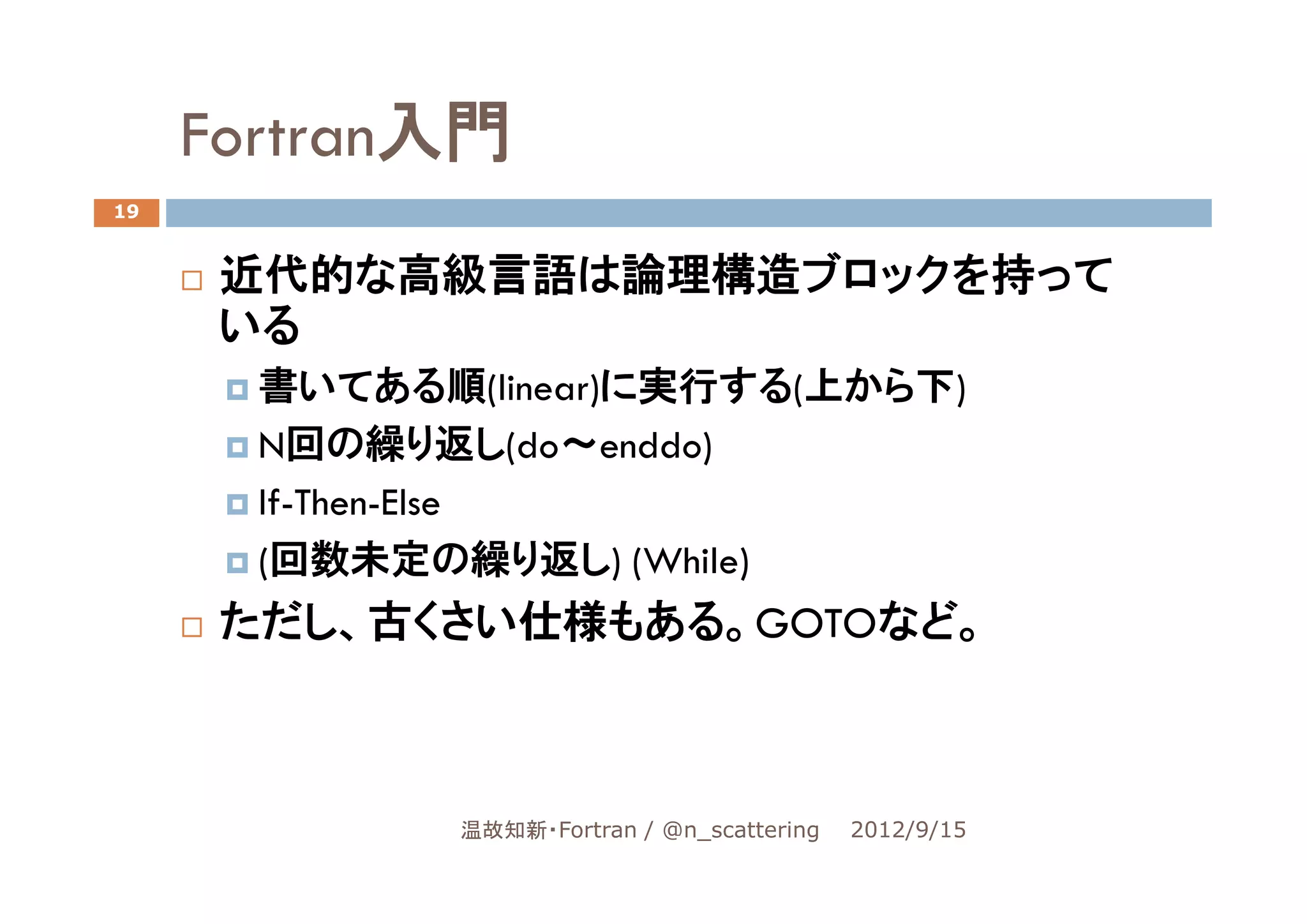 Fortran入門
19


      近代的な高級言語は論理構造ブロックを持って
      いる
       書いてある順(linear)に実行する(上から下)
       N回の繰り返し(do～enddo)
       If-Then-Else
       (回数未定の繰り返し) (While)
      ただし、古くさい仕様もある。GOTOなど。



              温故知新・Fortran / @n_scattering   2012/9/15
 