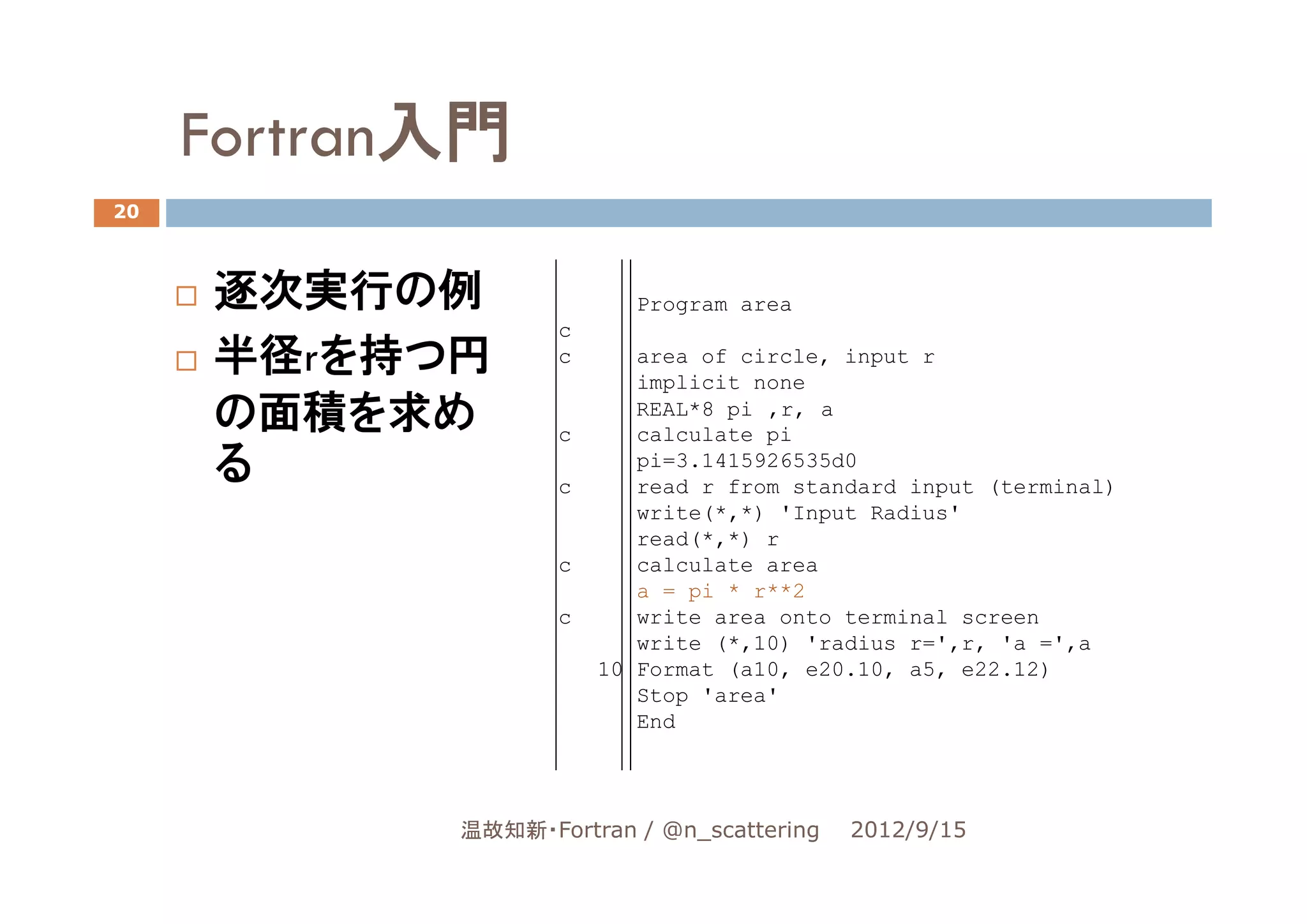 Fortran入門
20



     逐次実行の例               Program area
                   c
     半径rを持つ円       c      area of circle, input r
                          implicit none
     の面積を求め        c
                          REAL*8 pi ,r, a
                          calculate pi
     る             c
                          pi=3.1415926535d0
                          read r from standard input (terminal)
                          write(*,*) 'Input Radius'
                          read(*,*) r
                   c      calculate area
                          a = pi * r**2
                   c      write area onto terminal screen
                          write (*,10) 'radius r=',r, 'a =',a
                       10 Format (a10, e20.10, a5, e22.12)
                          Stop 'area'
                          End




            温故知新・Fortran / @n_scattering   2012/9/15
 