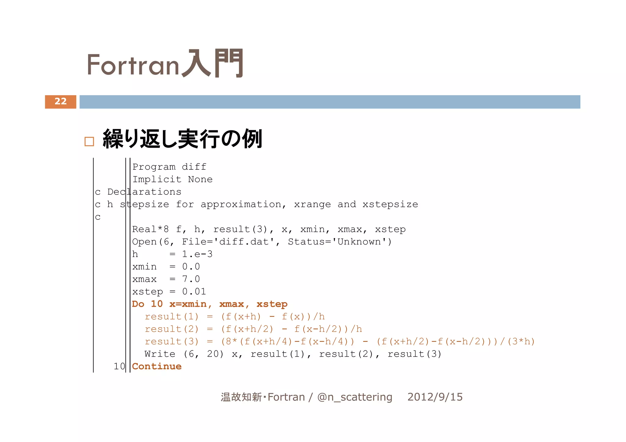 Fortran入門
22



      繰り返し実行の例
           Program diff
           Implicit None
     c Declarations
     c h stepsize for approximation, xrange and xstepsize
     c
           Real*8 f, h, result(3), x, xmin, xmax, xstep
           Open(6, File='diff.dat', Status='Unknown')
           h     = 1.e-3
           xmin = 0.0
           xmax = 7.0
           xstep = 0.01
           Do 10 x=xmin, xmax, xstep
             result(1) = (f(x+h) - f(x))/h
             result(2) = (f(x+h/2) - f(x-h/2))/h
             result(3) = (8*(f(x+h/4)-f(x-h/4)) - (f(x+h/2)-f(x-h/2)))/(3*h)
             Write (6, 20) x, result(1), result(2), result(3)
        10 Continue


                         温故知新・Fortran / @n_scattering   2012/9/15
 