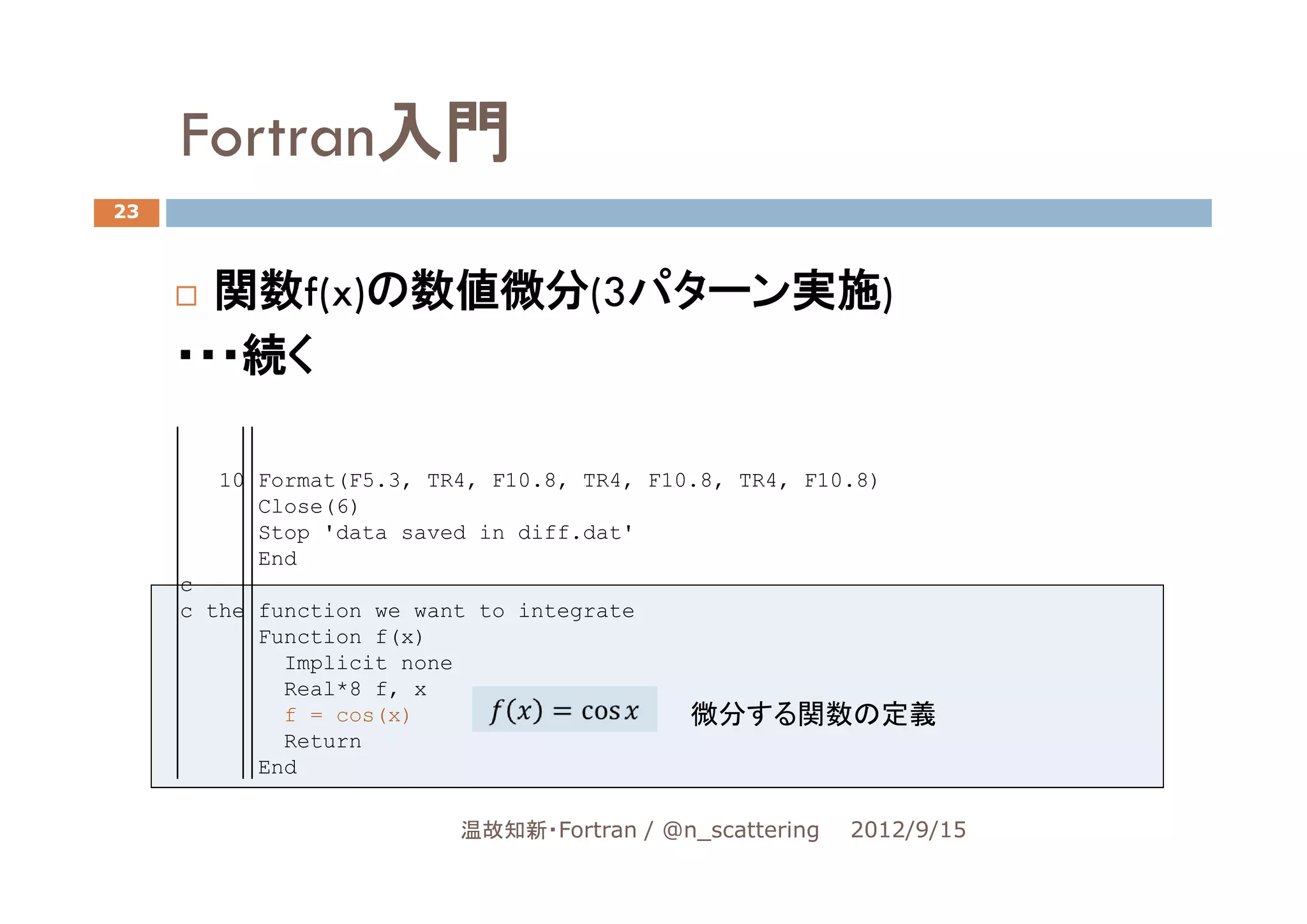 Fortran入門
23



       関数f(x)の数値微分(3パターン実施)
     ・・・続く

        10 Format(F5.3, TR4, F10.8, TR4, F10.8, TR4, F10.8)
           Close(6)
           Stop 'data saved in diff.dat'
           End
     c
     c the function we want to integrate
           Function f(x)
             Implicit none
             Real*8 f, x
             f = cos(x)                     微分する関数の定義
             Return
           End

                          温故知新・Fortran / @n_scattering   2012/9/15
 