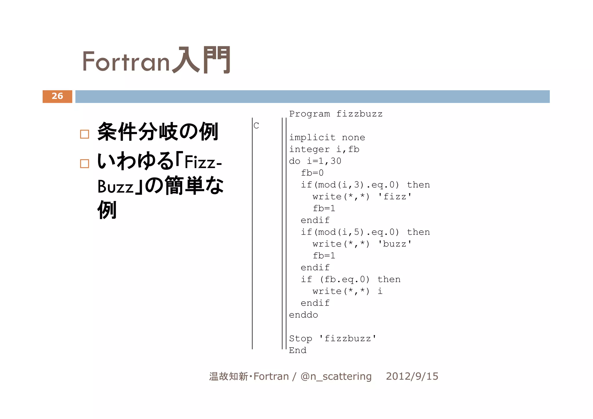 Fortran入門
26

                          Program fizzbuzz

     条件分岐の例
                    C
                          implicit none
                          integer i,fb
     いわゆる「Fizz-           do i=1,30
                            fb=0
     Buzz」の簡単な              if(mod(i,3).eq.0) then
                              write(*,*) 'fizz'
     例                        fb=1
                            endif
                            if(mod(i,5).eq.0) then
                              write(*,*) 'buzz'
                              fb=1
                            endif
                            if (fb.eq.0) then
                              write(*,*) i
                            endif
                          enddo

                          Stop 'fizzbuzz'
                          End

             温故知新・Fortran / @n_scattering    2012/9/15
 