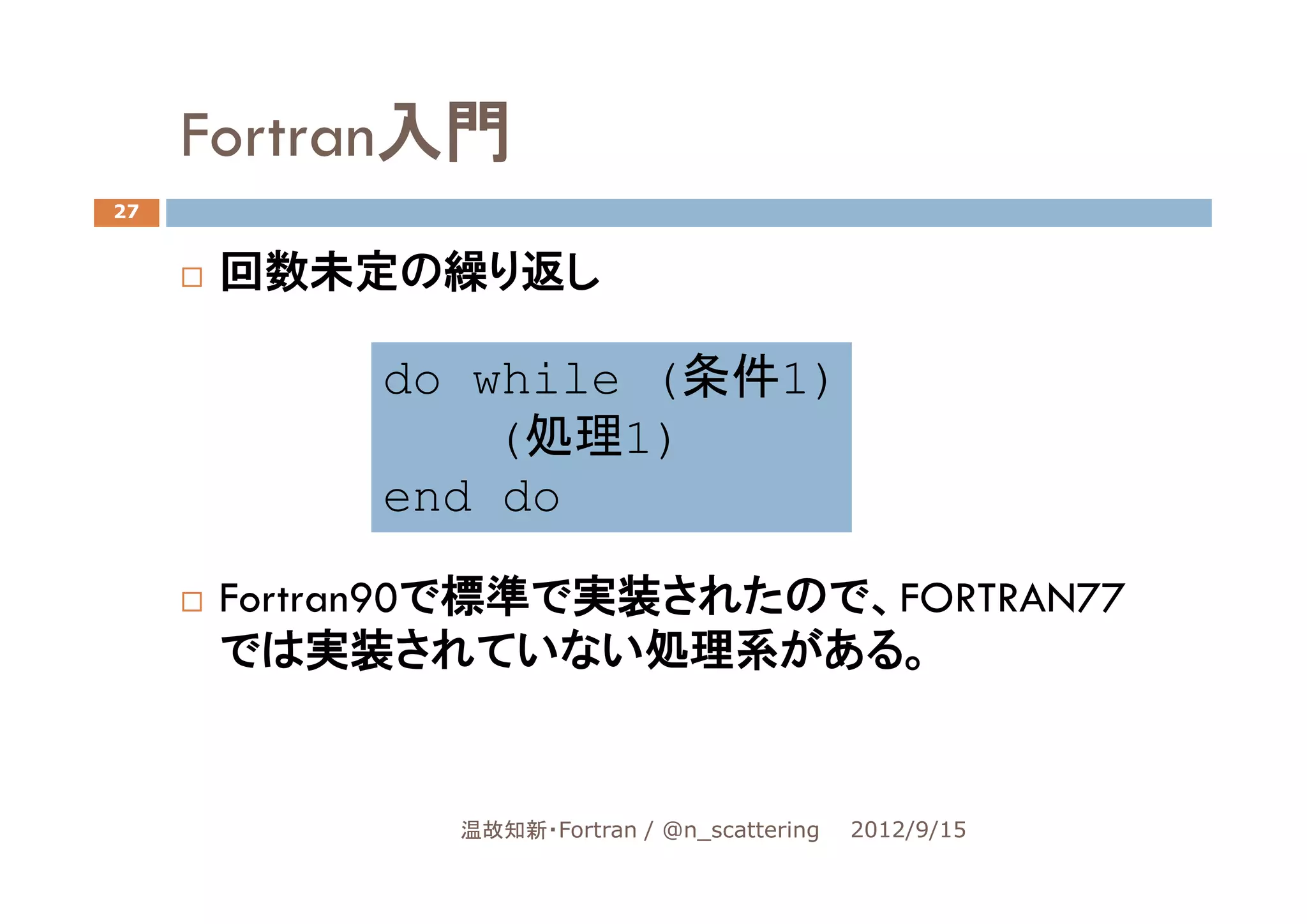 Fortran入門
27


      回数未定の繰り返し

           do while (条件1)
               (
               (処理1)
                   1)
           end do

      Fortran90で標準で実装されたので、FORTRAN77
      では実装されていない処理系がある。


             温故知新・Fortran / @n_scattering   2012/9/15
 