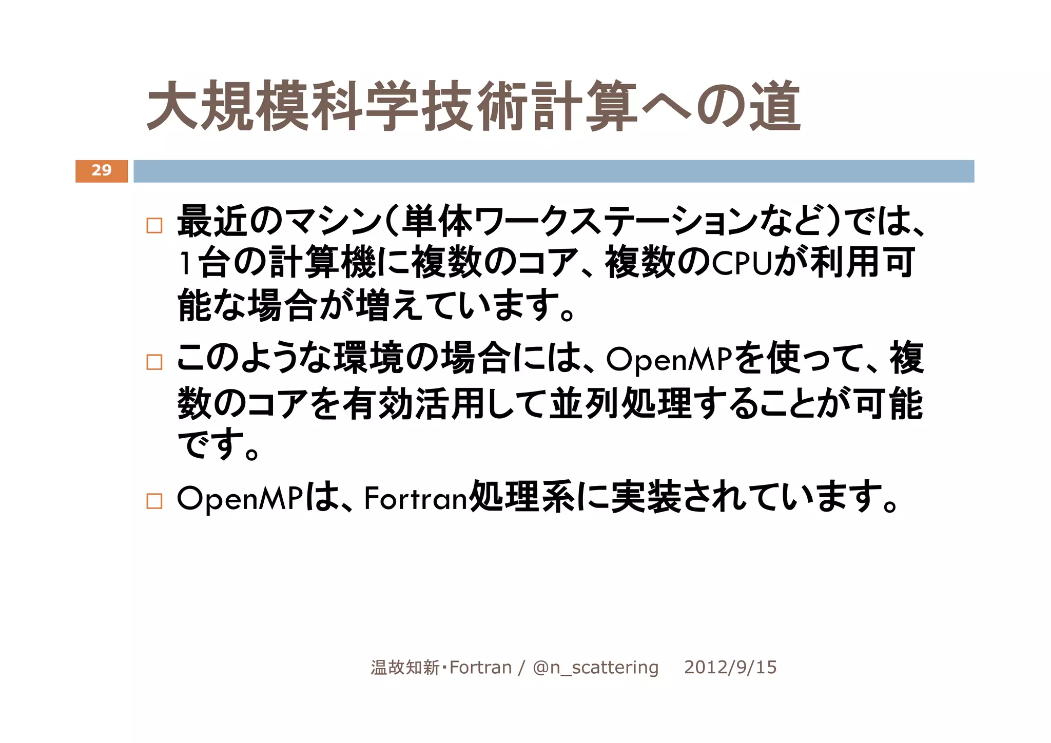 大規模科学技術計算への道
29


     最近のマシン（単体ワークステーションなど）では、
     1台の計算機に複数のコア、複数のCPUが利用可
     能な場合が増えています。
     このような環境の場合には、OpenMPを使って、複
     数のコアを有効活用して並列処理することが可能
     です。
     OpenMPは、Fortran処理系に実装されています。



            温故知新・Fortran / @n_scattering   2012/9/15
 
