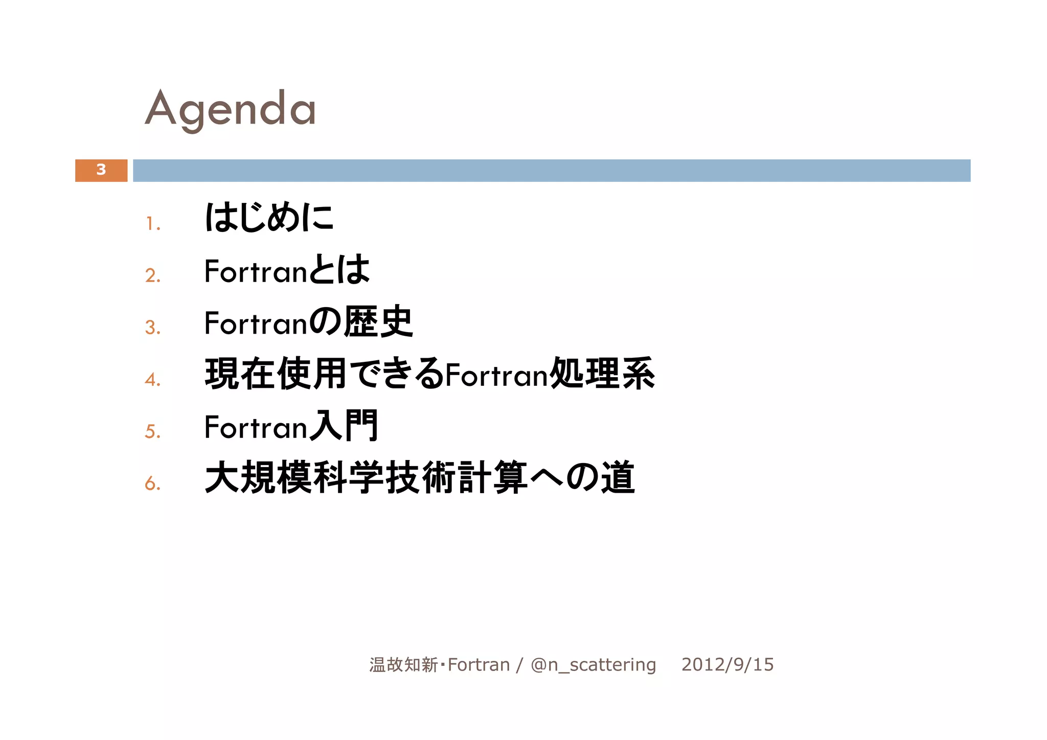 Agenda
3


    1.   はじめに
    2.   Fortranとは
    3.   Fortranの歴史
    4.   現在使用できるFortran処理系
    5.   Fortran入門
    6.   大規模科学技術計算への道




               温故知新・Fortran / @n_scattering   2012/9/15
 