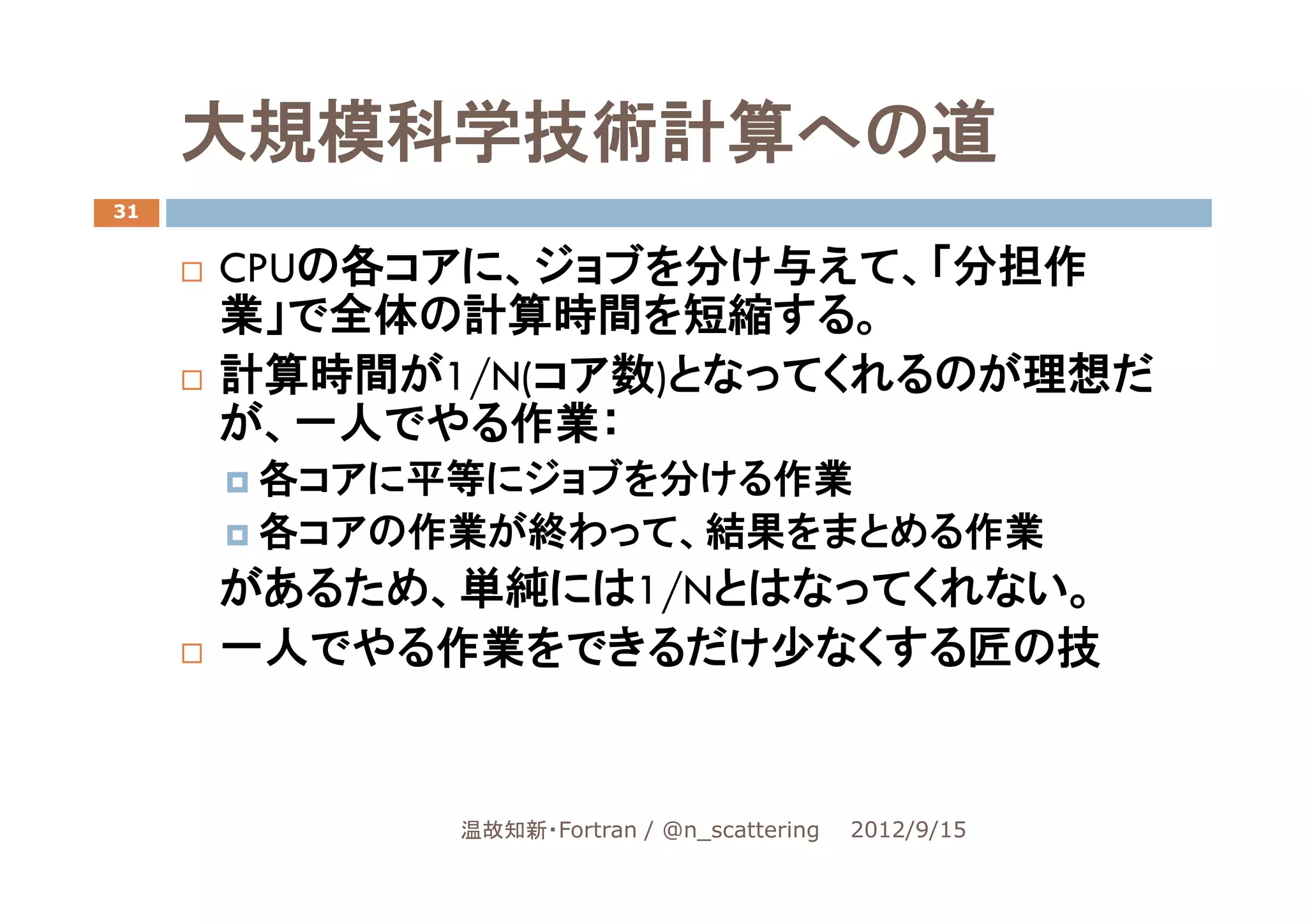 大規模科学技術計算への道
31


     CPUの各コアに、ジョブを分け与えて、「分担作
     業」で全体の計算時間を短縮する。
     計算時間が1/N(コア数)となってくれるのが理想だ
     が、一人でやる作業：
      各コアに平等にジョブを分ける作業
      各コアの作業が終わって、結果をまとめる作業
     があるため、単純には1/Nとはなってくれない。
     一人でやる作業をできるだけ少なくする匠の技


           温故知新・Fortran / @n_scattering   2012/9/15
 