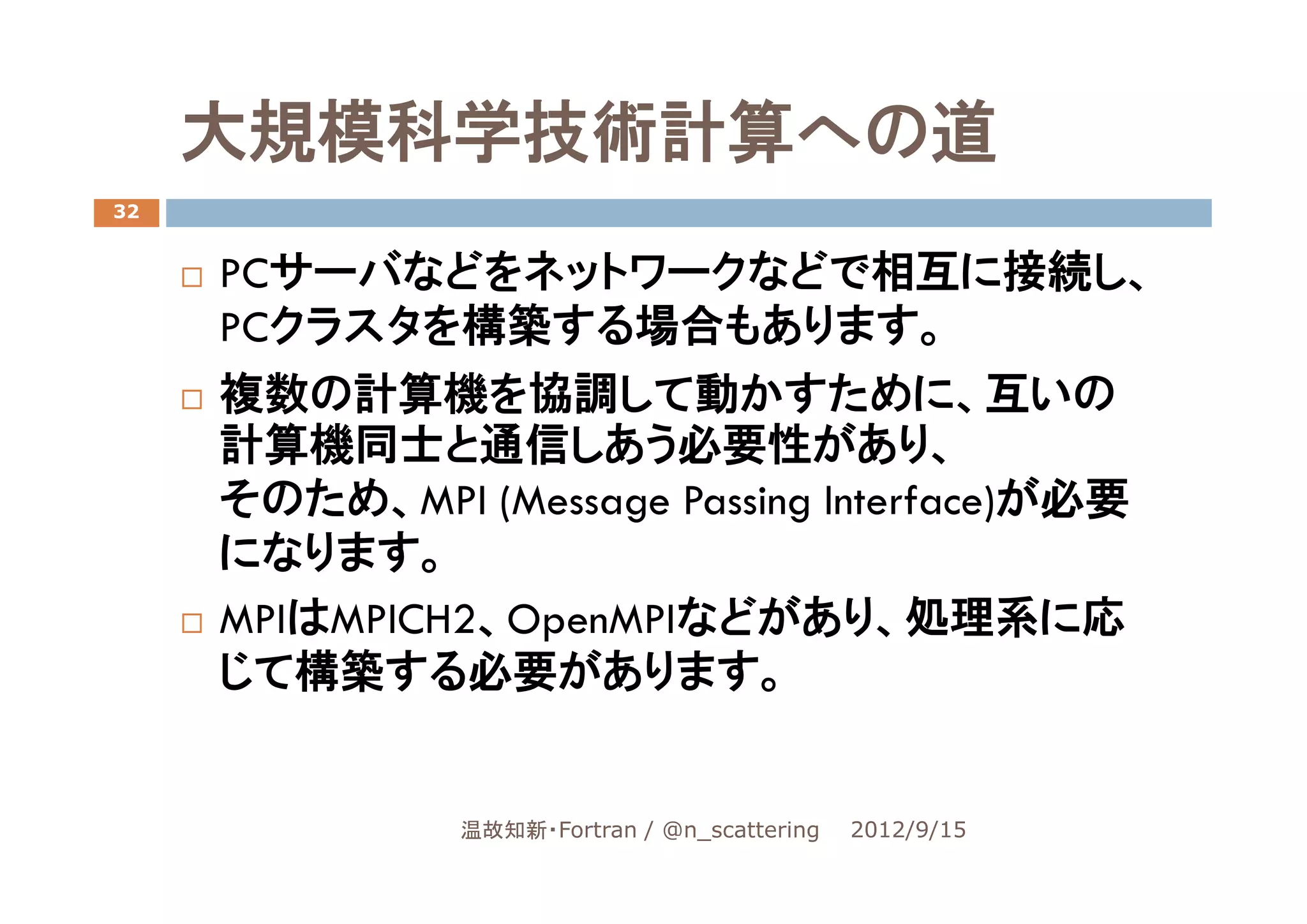 大規模科学技術計算への道
32


     PCサーバなどをネットワークなどで相互に接続し、
     PCクラスタを構築する場合もあります。
     複数の計算機を協調して動かすために、互いの
     計算機同士と通信しあう必要性があり、
     そのため、MPI (Message Passing Interface)が必要
     になります。
     MPIはMPICH2、OpenMPIなどがあり、処理系に応
     じて構築する必要があります。


               温故知新・Fortran / @n_scattering   2012/9/15
 