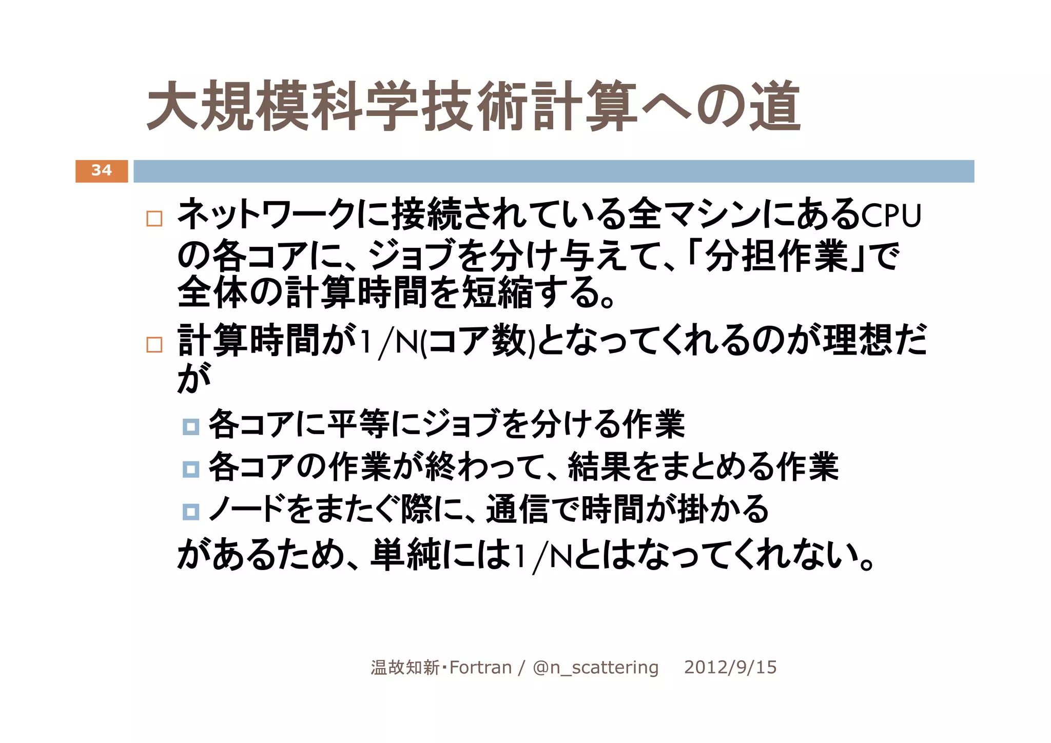 大規模科学技術計算への道
34


     ネットワークに接続されている全マシンにあるCPU
     の各コアに、ジョブを分け与えて、「分担作業」で
     全体の計算時間を短縮する。
     計算時間が1/N(コア数)となってくれるのが理想だ
     が
      各コアに平等にジョブを分ける作業
      各コアの作業が終わって、結果をまとめる作業
      ノードをまたぐ際に、通信で時間が掛かる
     があるため、単純には1/Nとはなってくれない。

           温故知新・Fortran / @n_scattering   2012/9/15
 