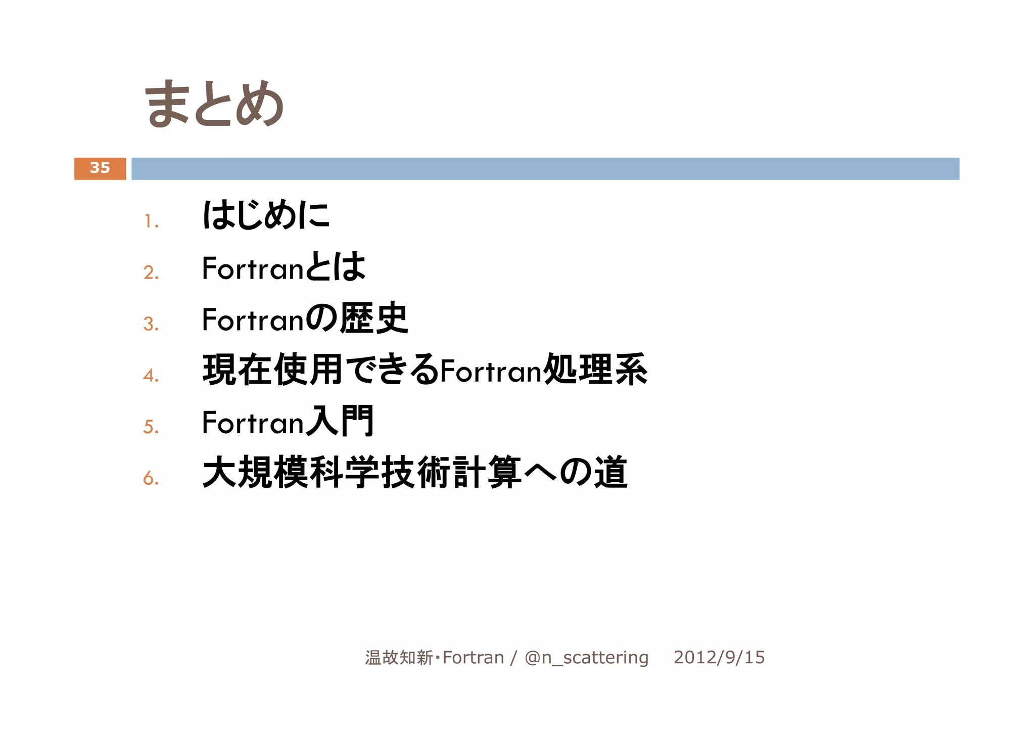 まとめ
35


     1.   はじめに
     2.   Fortranとは
     3.   Fortranの歴史
     4.   現在使用できるFortran処理系
     5.   Fortran入門
     6.   大規模科学技術計算への道




                温故知新・Fortran / @n_scattering   2012/9/15
 