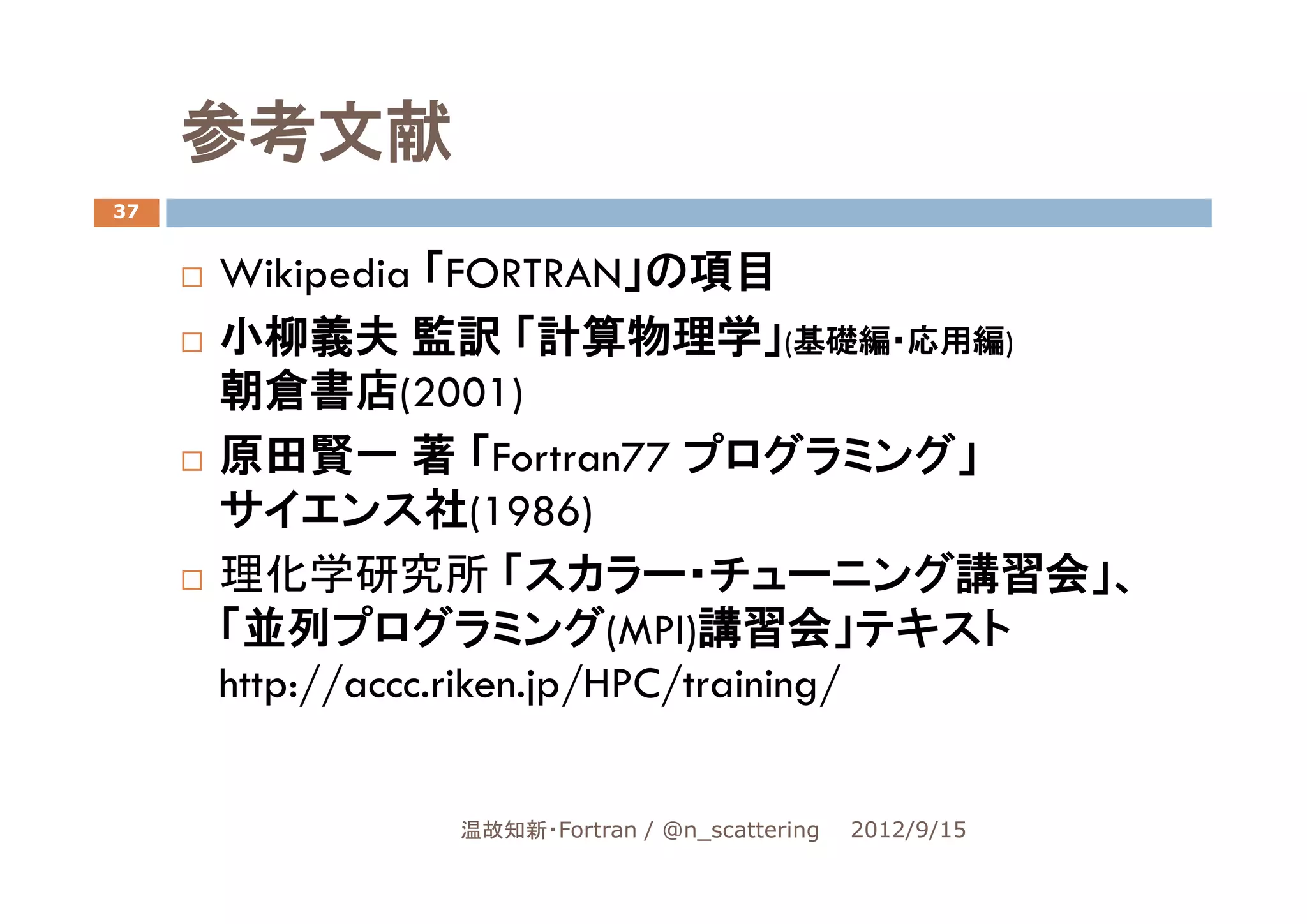 参考文献
37


     Wikipedia 「FORTRAN」の項目
     小柳義夫 監訳 「計算物理学」(基礎編・応用編)
     朝倉書店(2001)
     原田賢一 著 「Fortran77 プログラミング」
     サイエンス社(1986)
     理化学研究所 「スカラー・チューニング講習会」、
     「並列プログラミング(MPI)講習会」テキスト
     http://accc.riken.jp/HPC/training/


             温故知新・Fortran / @n_scattering   2012/9/15
 