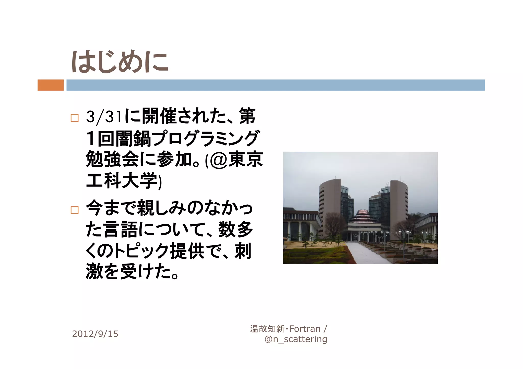 はじめに
  3/31に開催された、第
  １回闇鍋プログラミング
  勉強会に参加。(@東京
  工科大学)
  今まで親しみのなかっ
  た言語について、数多
  くのトピック提供で、刺
  激を受けた。


             温故知新・Fortran /
2012/9/15                      4
               @n_scattering
 