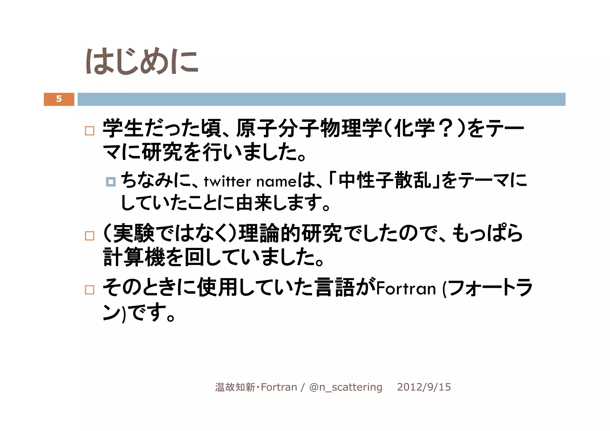 はじめに
5


    学生だった頃、原子分子物理学（化学？）をテー
    マに研究を行いました。
     ちなみに、twitter nameは、「中性子散乱」をテーマに
     していたことに由来します。
    （実験ではなく）理論的研究でしたので、もっぱら
    計算機を回していました。
    そのときに使用していた言語がFortran (フォートラ
    ン)です。


            温故知新・Fortran / @n_scattering   2012/9/15
 