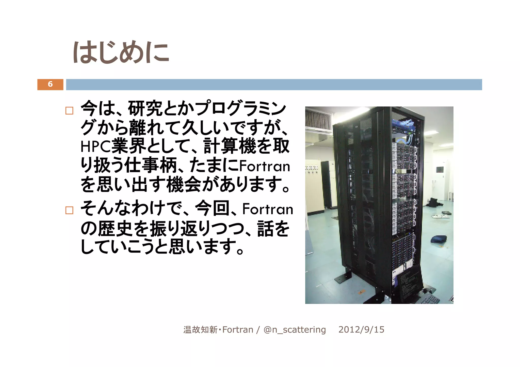 はじめに
6


    今は、研究とかプログラミン
    グから離れて久しいですが、
    HPC業界として、計算機を取
    り扱う仕事柄、たまにFortran
    を思い出す機会があります。
    そんなわけで、今回、Fortran
    の歴史を振り返りつつ、話を
    していこうと思います。



            温故知新・Fortran / @n_scattering   2012/9/15
 