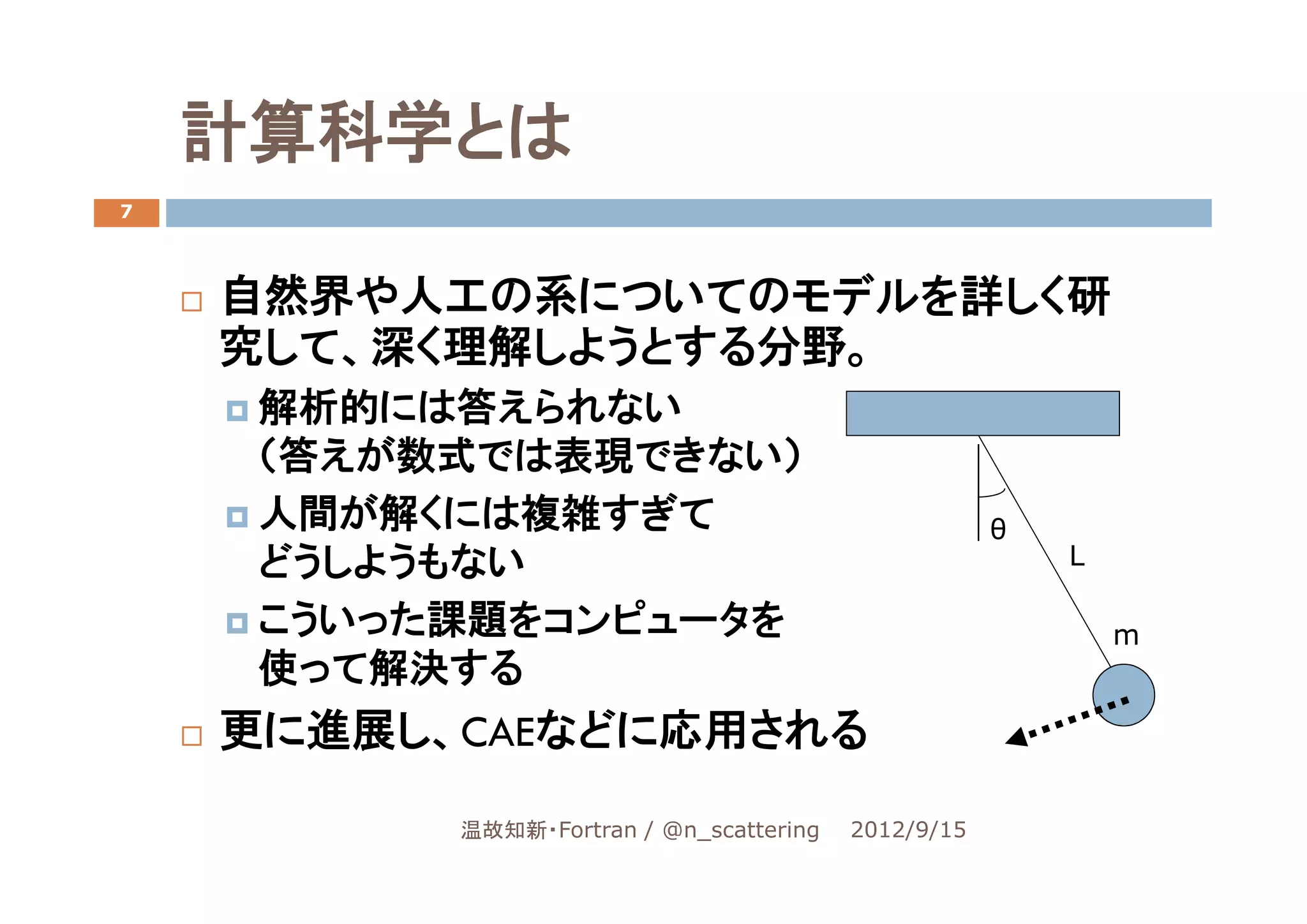 計算科学とは
7




    自然界や人工の系についてのモデルを詳しく研
    究して、深く理解しようとする分野。
     解析的には答えられない
     （答えが数式では表現できない）
     人間が解くには複雑すぎて                                    θ
     どうしようもない                                            L

     こういった課題をコンピュータを                                         m
     使って解決する
    更に進展し、CAEなどに応用される

          温故知新・Fortran / @n_scattering   2012/9/15
 