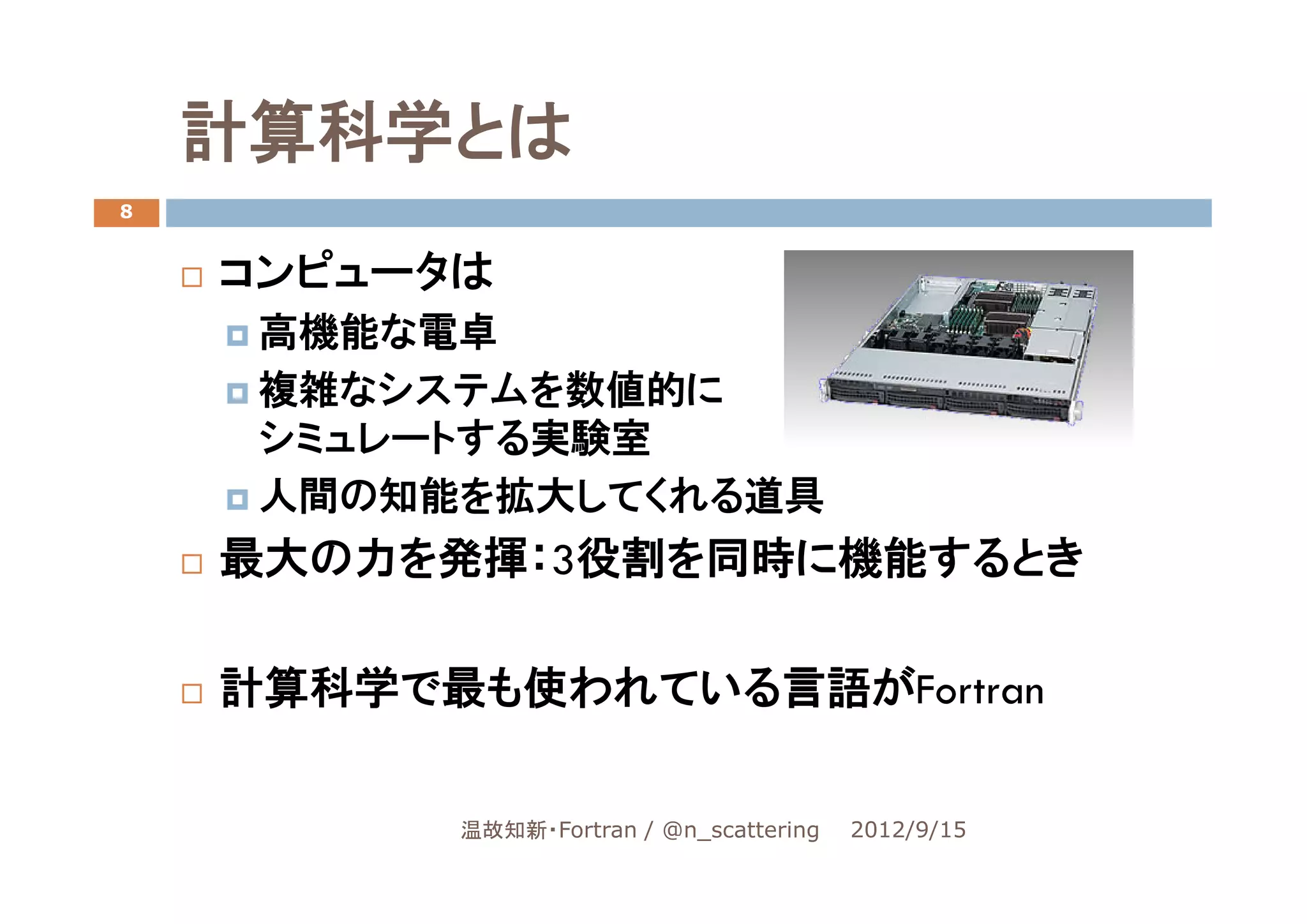 計算科学とは
8


    コンピュータは
     高機能な電卓
     複雑なシステムを数値的に
     シミュレートする実験室
     人間の知能を拡大してくれる道具
    最大の力を発揮：3役割を同時に機能するとき

    計算科学で最も使われている言語がFortran

          温故知新・Fortran / @n_scattering   2012/9/15
 