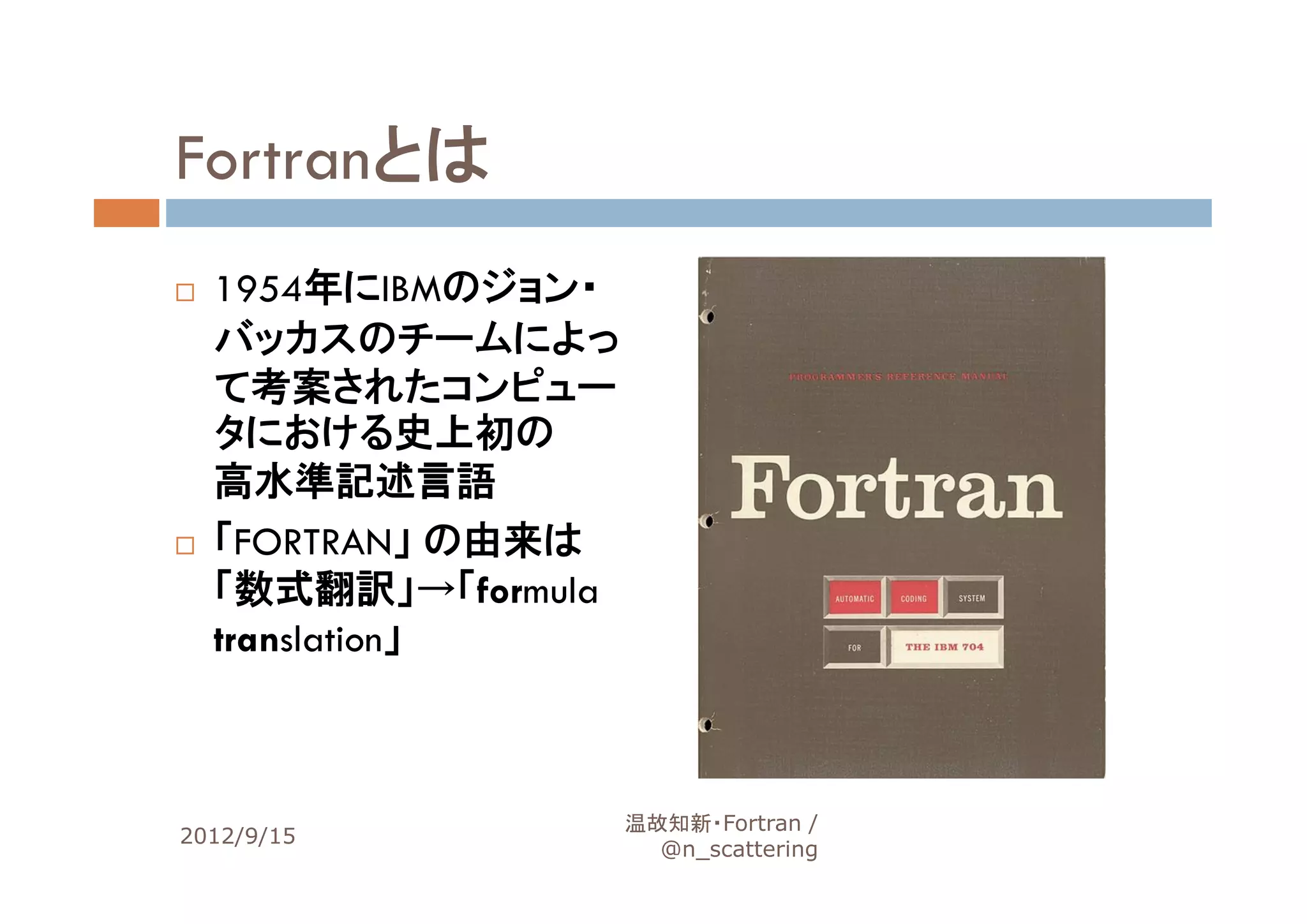Fortranとは
  1954年にIBMのジョン・
  バッカスのチームによっ
  て考案されたコンピュー
  タにおける史上初の
  高水準記述言語
  「FORTRAN」 の由来は
  「数式翻訳」→「formula
  translation」



                    温故知新・Fortran /
2012/9/15                             9
                      @n_scattering
 