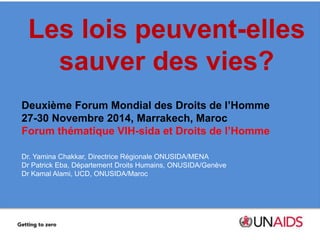 Les lois peuvent-elles 
sauver des vies? 
Deuxième Forum Mondial des Droits de l’Homme 
27-30 Novembre 2014, Marrakech, Maroc 
Forum thématique VIH-sida et Droits de l’Homme 
Dr. Yamina Chakkar, Directrice Régionale ONUSIDA/MENA 
Dr Patrick Eba, Département Droits Humains, ONUSIDA/Genève 
Dr Kamal Alami, UCD, ONUSIDA/Maroc 
 