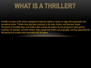 A thriller is a book or film which is designed to keep the reader or viewer on edge with suspenseful and
sensational action. Thrillers have also been produced in the radio, theatre, and television media.
This genre is incredibly large, and thrillers often overlap with pieces of work produced in other genres;
mysteries, for example, are often thrillers. Many people find thrillers very enjoyable, and they appreciate the
fast pacing and complex plots associated with this genre.
 