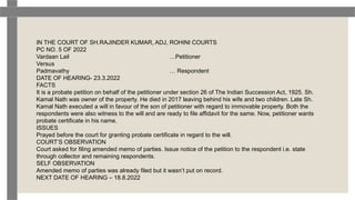 IN THE COURT OF SH.RAJINDER KUMAR, ADJ, ROHINI COURTS
PC NO. 5 OF 2022
Vardaan Lail …Petitioner
Versus
Padmavathy … Respondent
DATE OF HEARING- 23.3.2022
FACTS
It is a probate petition on behalf of the petitioner under section 26 of The Indian Succession Act, 1925. Sh.
Kamal Nath was owner of the property. He died in 2017 leaving behind his wife and two children. Late Sh.
Kamal Nath executed a will in favour of the son of petitioner with regard to immovable property. Both the
respondents were also witness to the will and are ready to file affidavit for the same. Now, petitioner wants
probate certificate in his name.
ISSUES
Prayed before the court for granting probate certificate in regard to the will.
COURT’S OBSERVATION
Court asked for filing amended memo of parties. Issue notice of the petition to the respondent i.e. state
through collector and remaining respondents.
SELF OBSERVATION
Amended memo of parties was already filed but it wasn’t put on record.
NEXT DATE OF HEARING – 18.8.2022
 