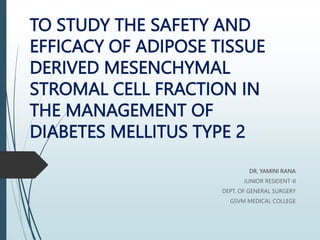 TO STUDY THE SAFETY AND
EFFICACY OF ADIPOSE TISSUE
DERIVED MESENCHYMAL
STROMAL CELL FRACTION IN
THE MANAGEMENT OF
DIABETES MELLITUS TYPE 2
DR. YAMINI RANA
JUNIOR RESIDENT-II
DEPT. OF GENERAL SURGERY
GSVM MEDICAL COLLEGE
 