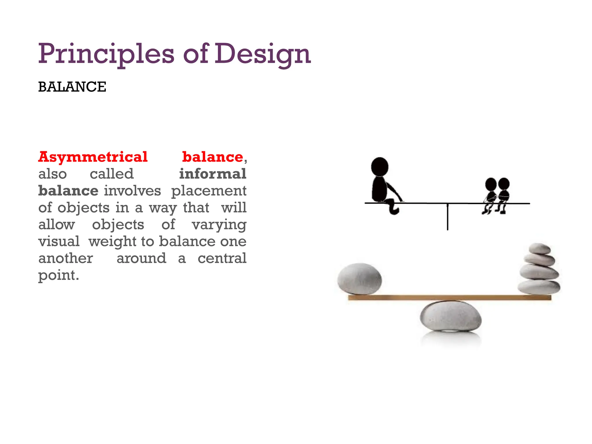 Principles of Design
BALANCE
Asymmetrical balance,
also called informal
balance involves placement
of objects in a way that will
allow objects of varying
visual weight to balance one
another around a central
point.
 