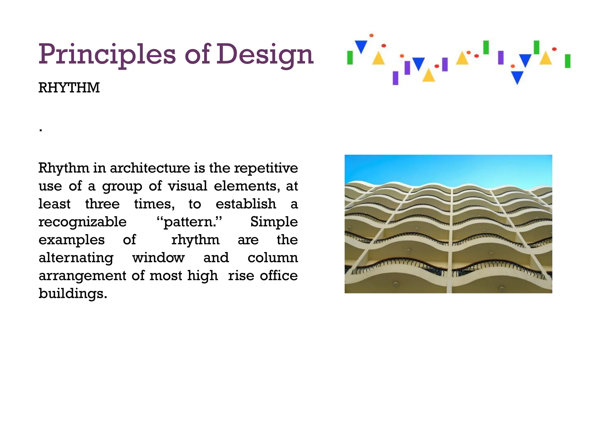 Principles of Design
RHYTHM
.
Rhythm in architecture is the repetitive
use of a group of visual elements, at
least three times, to establish a
recognizable “pattern.” Simple
examples of rhythm are the
alternating window and column
arrangement of most high rise office
buildings.
 