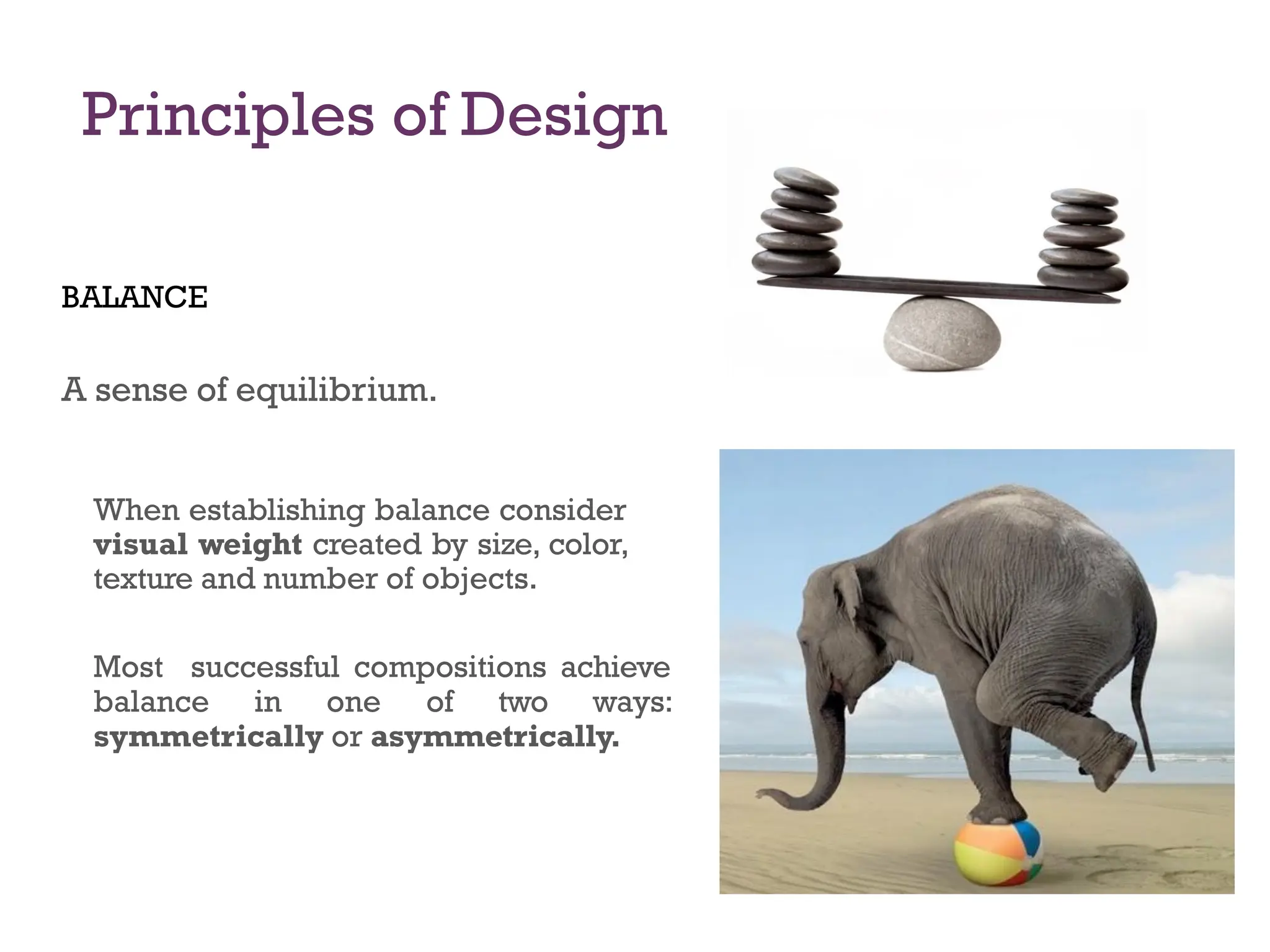 Principles of Design
BALANCE
A sense of equilibrium.
When establishing balance consider
visual weight created by size, color,
texture and number of objects.
Most successful compositions achieve
balance in one of two ways:
symmetrically or asymmetrically.
 