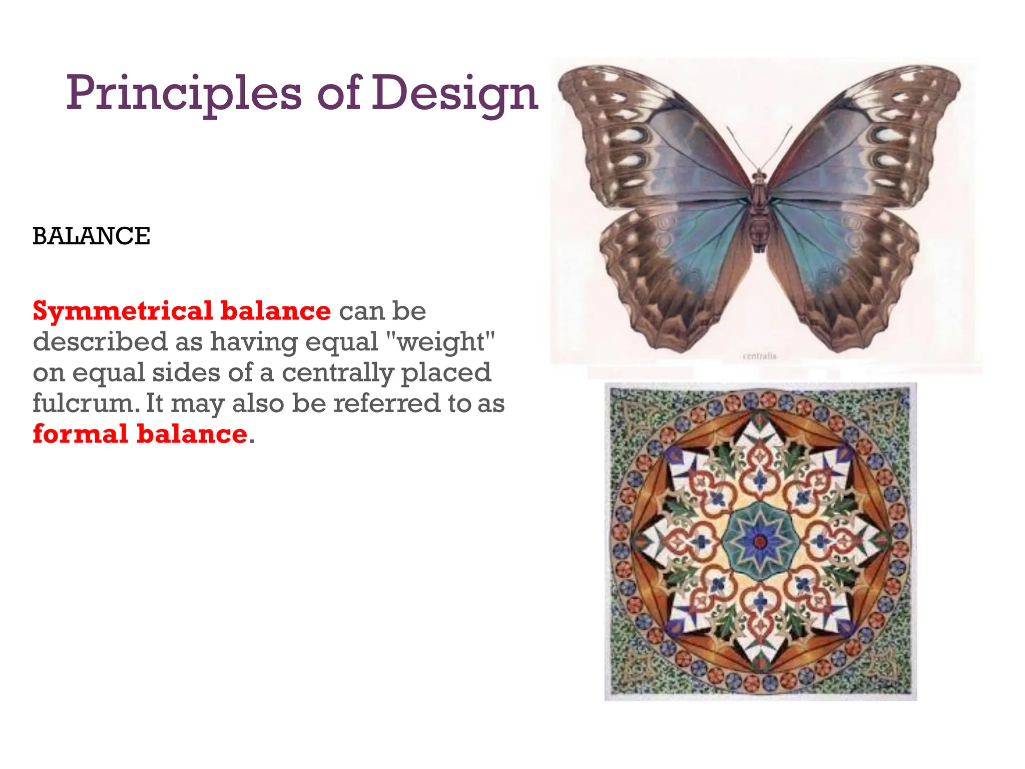 Principles of Design
BALANCE
Symmetrical balance can be
described as having equal "weight"
on equal sides of a centrally placed
fulcrum. It may also be referred to as
formal balance.
 