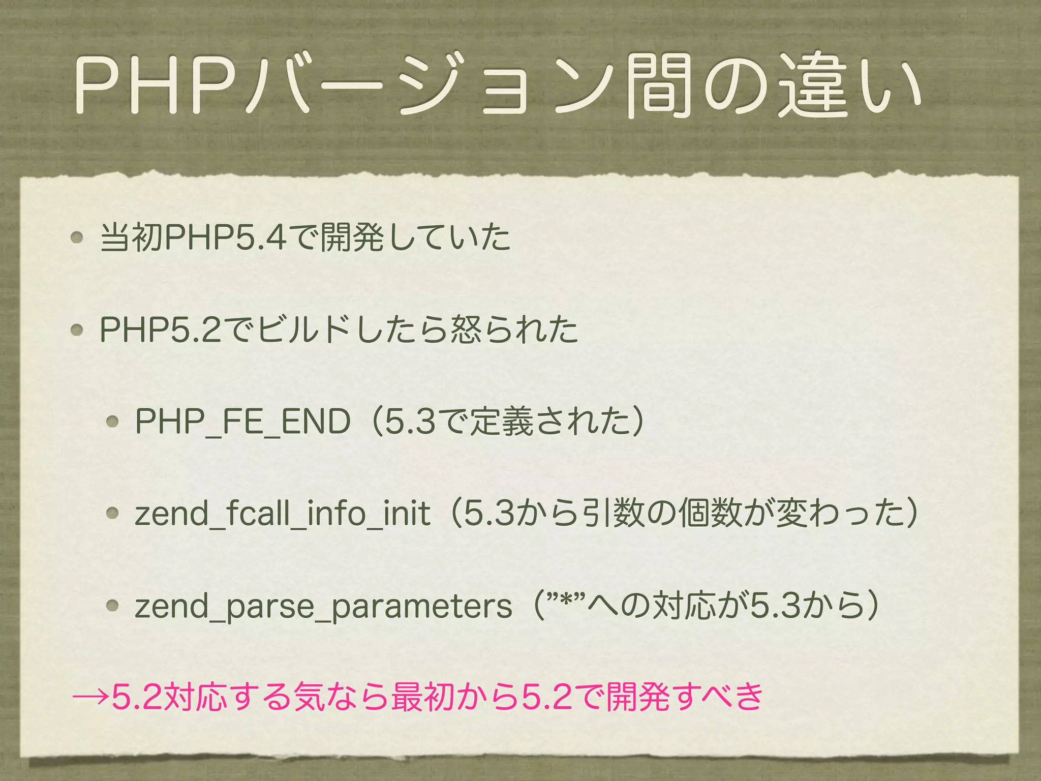 PHPバージョン間の違い
当初PHP5.4で開発していた

PHP5.2でビルドしたら怒られた

  PHP_FE_END（5.3で定義された）

  zend_fcall_info_init（5.3から引数の個数が変わった）

  zend_parse_parameters（ * への対応が5.3から）

→5.2対応する気なら最初から5.2で開発すべき
 