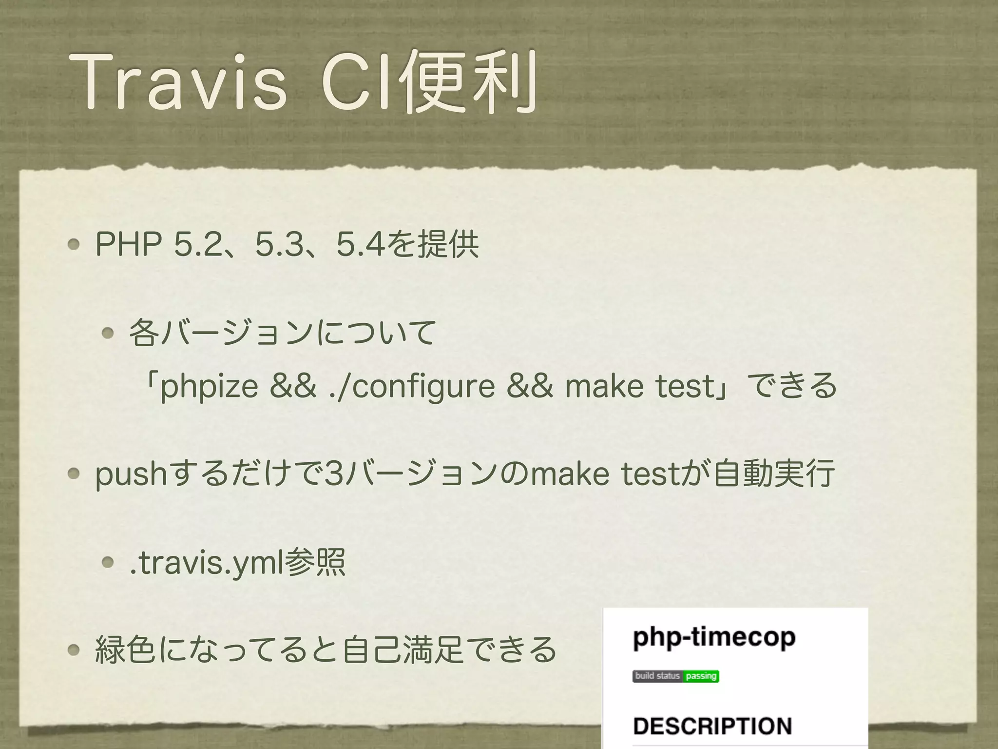 Travis CI便利

PHP 5.2、5.3、5.4を提供

 各バージョンについて
 「phpize && ./conﬁgure && make test」できる

pushするだけで3バージョンのmake testが自動実行

 .travis.yml参照

緑色になってると自己満足できる
 