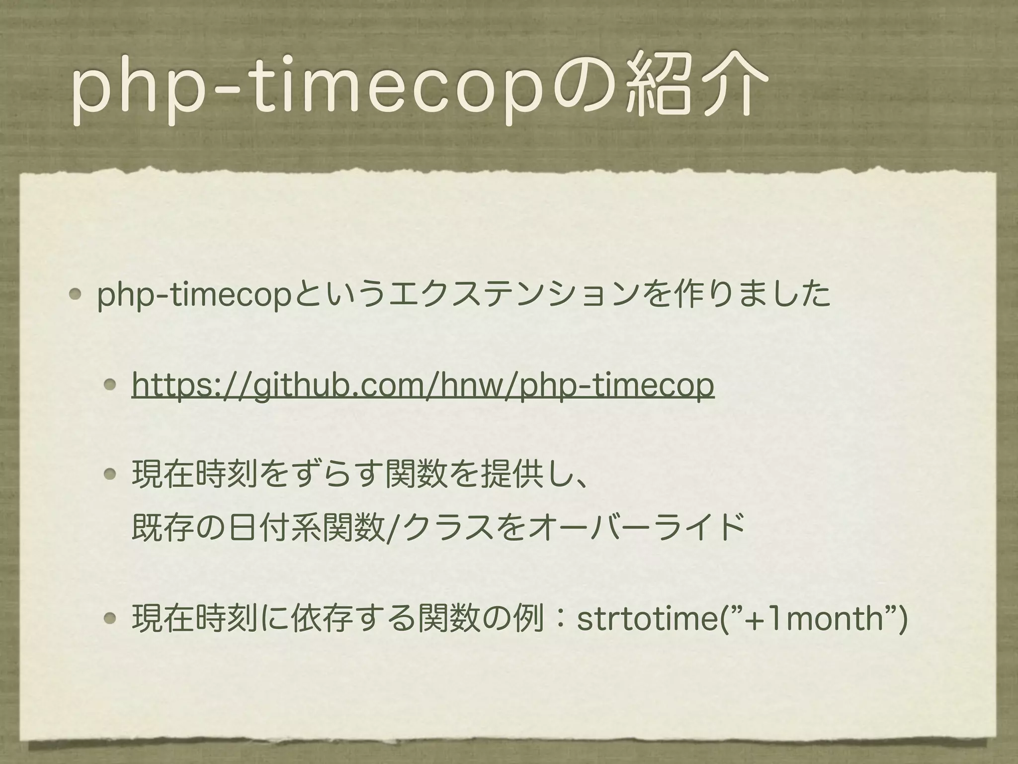php-timecopの紹介

php-timecopというエクステンションを作りました

 https://github.com/hnw/php-timecop

 現在時刻をずらす関数を提供し、
 既存の日付系関数/クラスをオーバーライド

 現在時刻に依存する関数の例：strtotime( +1month )
 