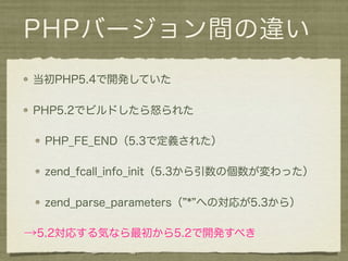 PHPバージョン間の違い
当初PHP5.4で開発していた

PHP5.2でビルドしたら怒られた

  PHP_FE_END（5.3で定義された）

  zend_fcall_info_init（5.3から引数の個数が変わった）

  zend_parse_parameters（ * への対応が5.3から）

→5.2対応する気なら最初から5.2で開発すべき
 