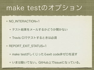 make testのオプション
NO_INTERACTION=1

 テスト結果をメールするかどうか聞かない

 Travis CIでテストするときは必須

REPORT_EXIT_STATUS=1

 make testがしくじったらexit code非ゼロを返す

 いまは動いてない。GitHub上でissueになっている。
 