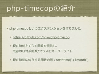 php-timecopの紹介

php-timecopというエクステンションを作りました

 https://github.com/hnw/php-timecop

 現在時刻をずらす関数を提供し、
 既存の日付系関数/クラスをオーバーライド

 現在時刻に依存する関数の例：strtotime( +1month )
 