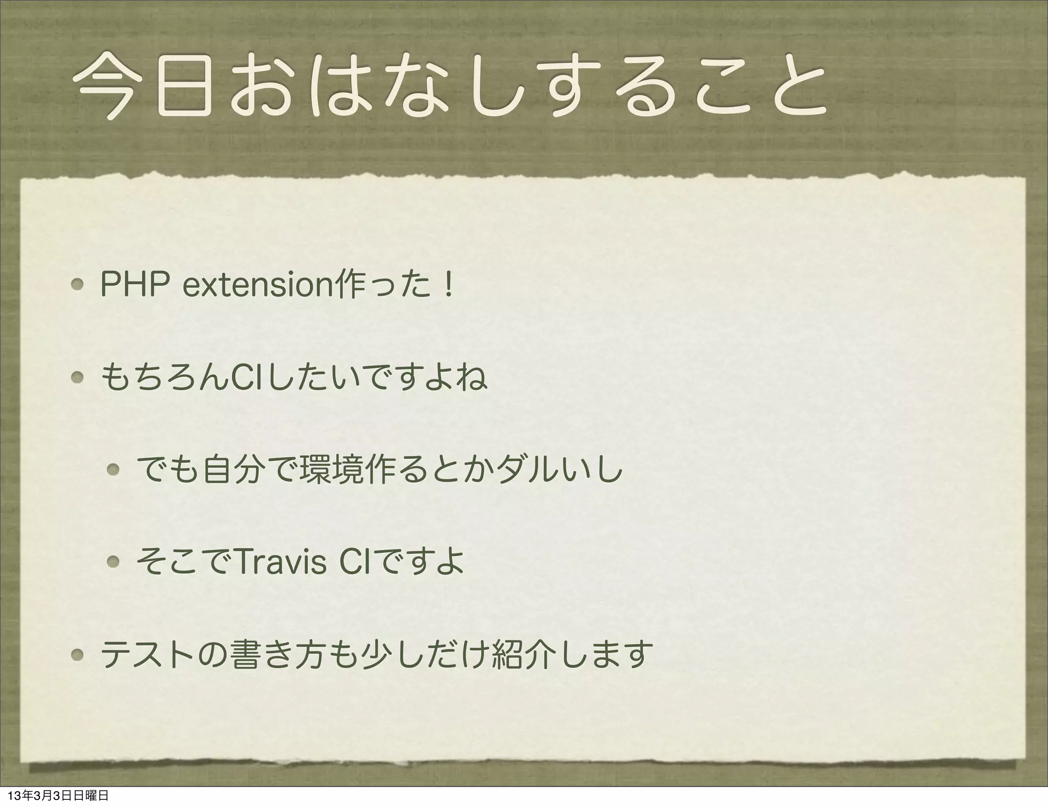 今日おはなしすること

         PHP extension作った！

         もちろんCIしたいですよね

             でも自分で環境作るとかダルいし

             そこでTravis CIですよ

         テストの書き方も少しだけ紹介します



13年3月3日日曜日
 