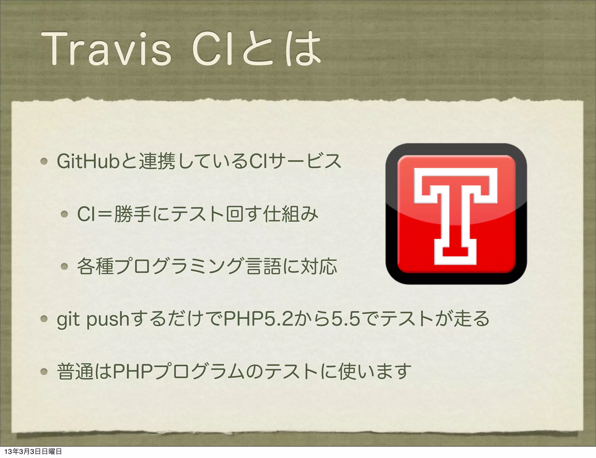 Travis CIとは

         GitHubと連携しているCIサービス

             CI＝勝手にテスト回す仕組み

             各種プログラミング言語に対応

         git pushするだけでPHP5.2から5.5でテストが走る

         普通はPHPプログラムのテストに使います



13年3月3日日曜日
 