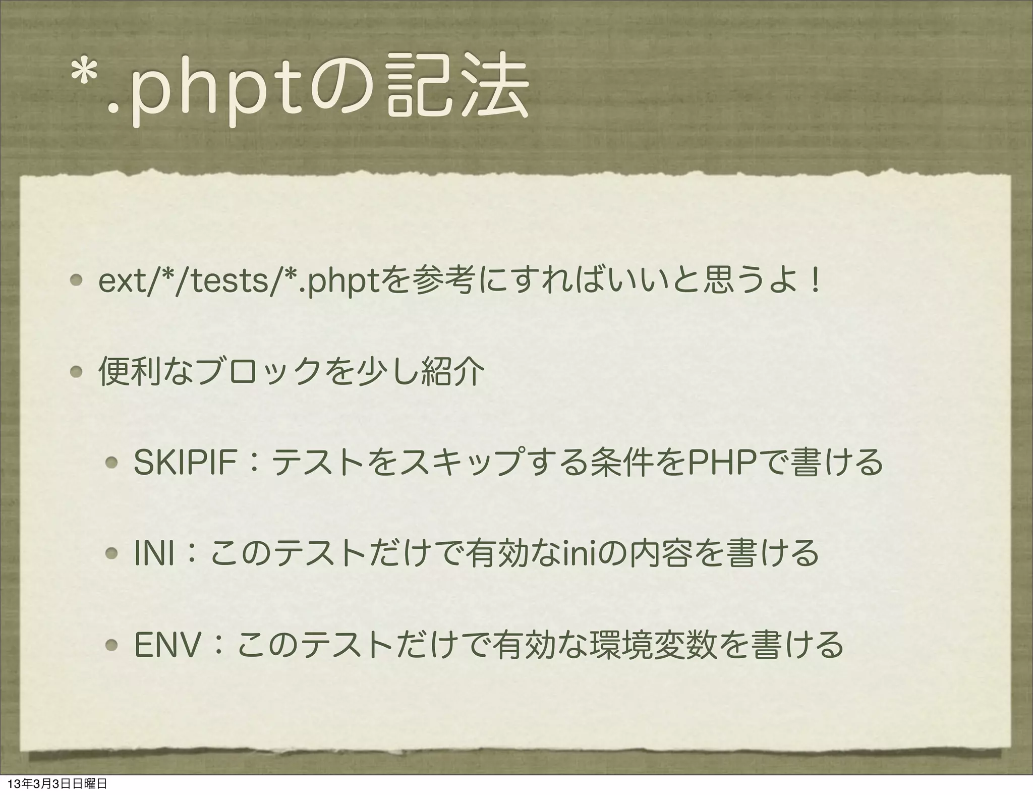 *.phptの記法

         ext/*/tests/*.phptを参考にすればいいと思うよ！

         便利なブロックを少し紹介

             SKIPIF：テストをスキップする条件をPHPで書ける

             INI：このテストだけで有効なiniの内容を書ける

             ENV：このテストだけで有効な環境変数を書ける



13年3月3日日曜日
 