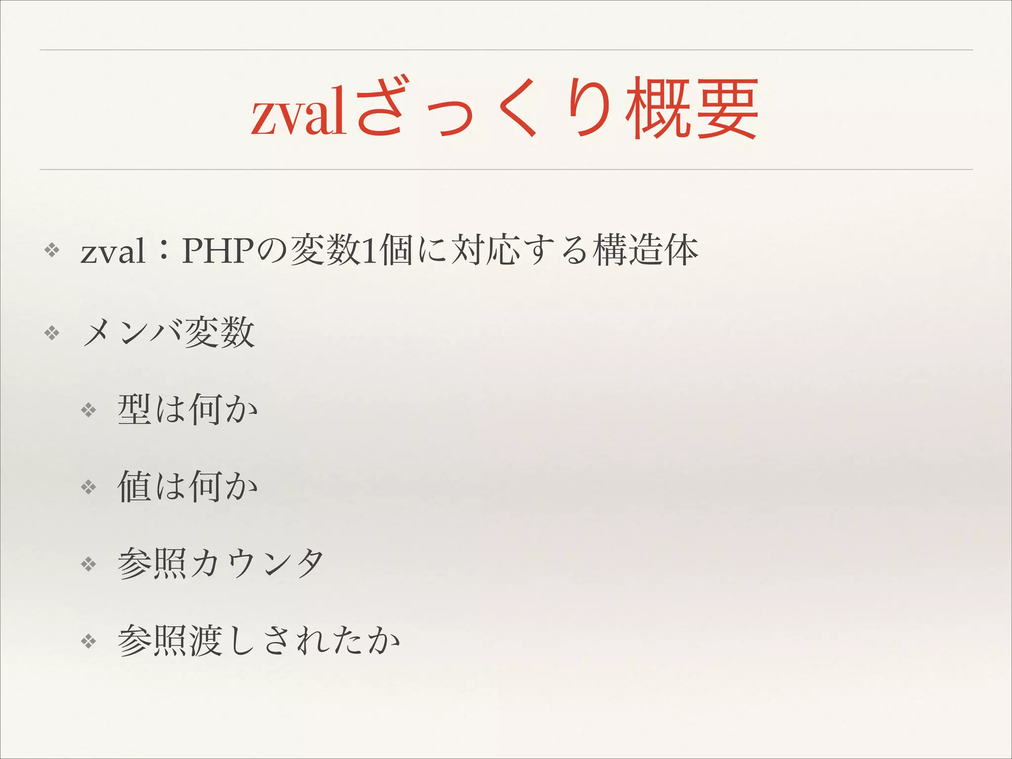 zvalざっくり概要
❖ zval：PHPの変数1個に対応する構造体!
❖ メンバ変数!
❖ 型は何か!
❖ 値は何か!
❖ 参照カウンタ!
❖ 参照渡しされたか
 