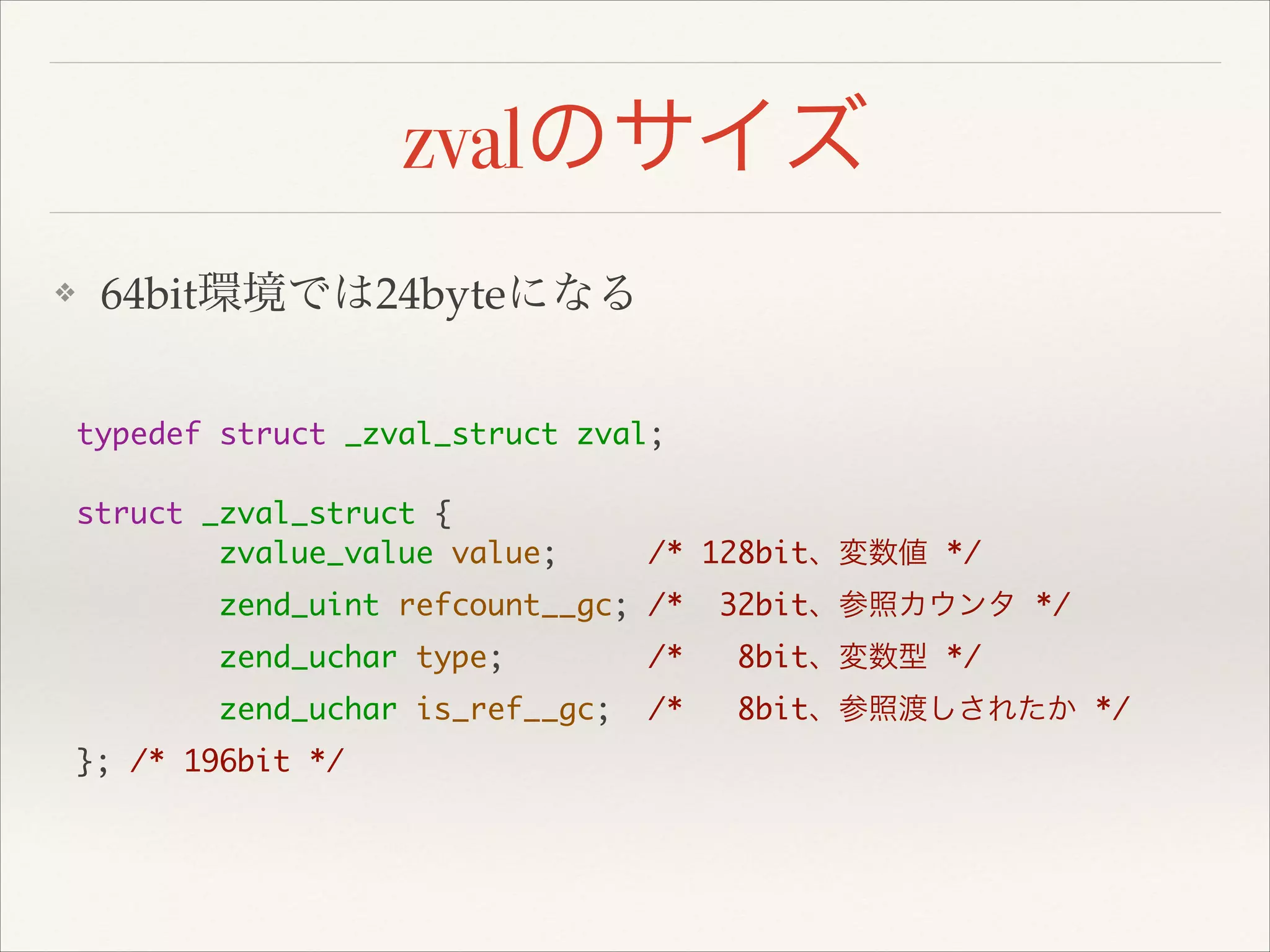 zvalのサイズ
❖ 64bit環境では24byteになる
typedef struct _zval_struct zval;	
!
struct _zval_struct {	
zvalue_value value; /* 128bit、変数値 */	
zend_uint refcount__gc; /* 32bit、参照カウンタ */	
zend_uchar type; /* 8bit、変数型 */	
zend_uchar is_ref__gc; /* 8bit、参照渡しされたか */	
}; /* 196bit */	
 