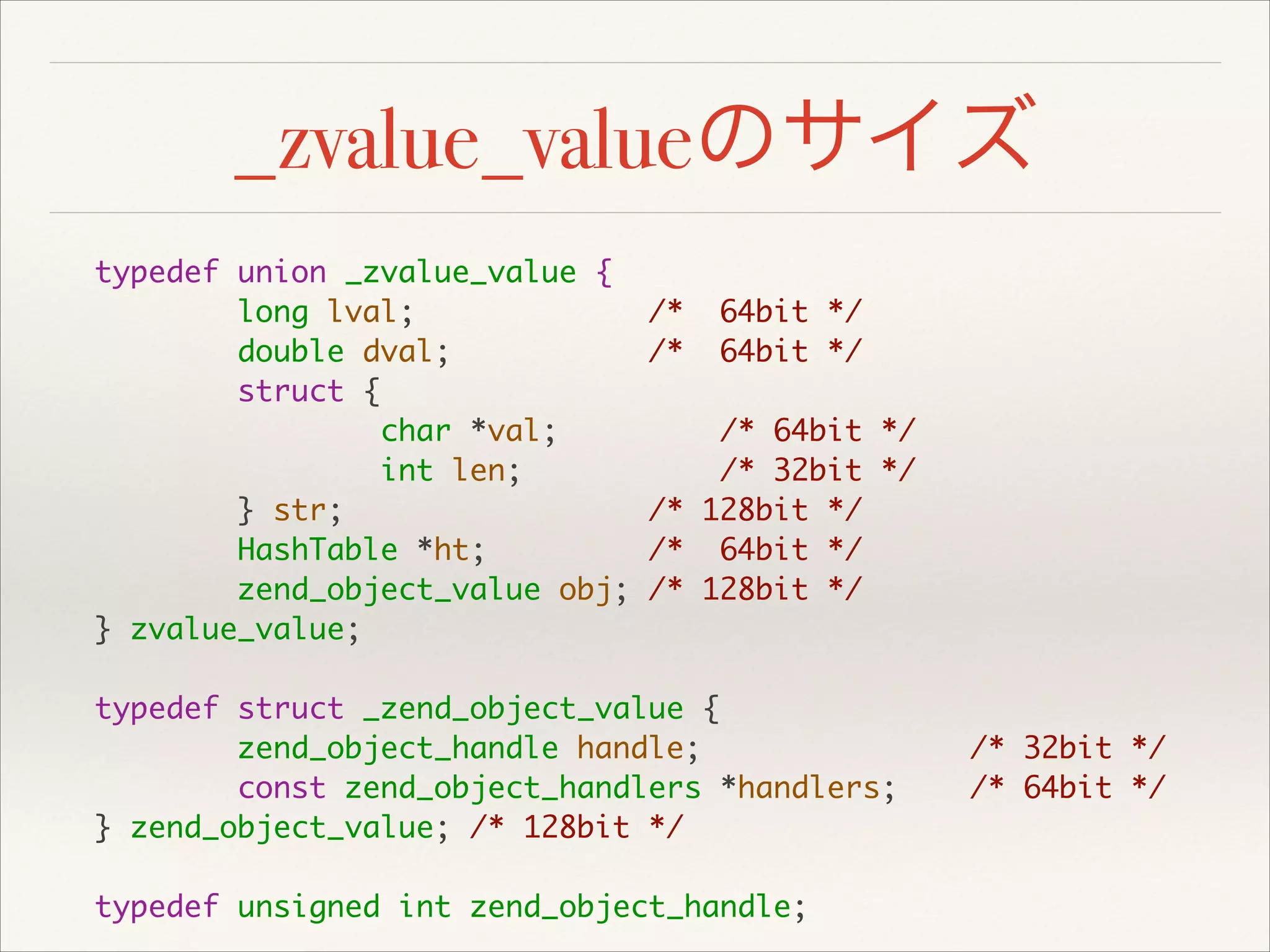 _zvalue_valueのサイズ
typedef union _zvalue_value {	
long lval; /* 64bit */	
double dval; /* 64bit */	
struct {	
char *val; /* 64bit */	
int len; /* 32bit */	
} str; /* 128bit */	
HashTable *ht; /* 64bit */	
zend_object_value obj; /* 128bit */	
} zvalue_value;	
!
typedef struct _zend_object_value {	
zend_object_handle handle; /* 32bit */	
const zend_object_handlers *handlers; /* 64bit */	
} zend_object_value; /* 128bit */	
!
typedef unsigned int zend_object_handle;
 