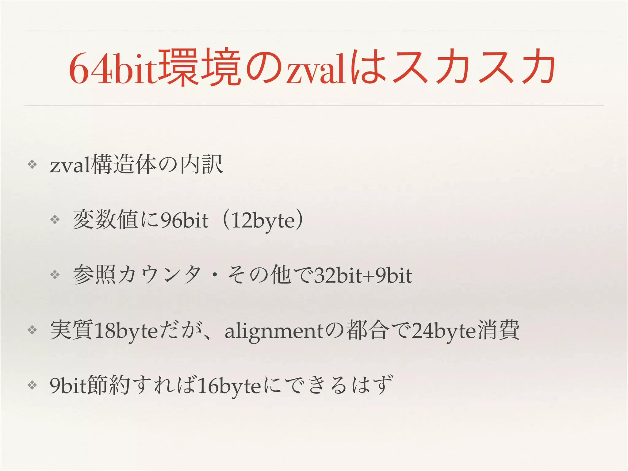 64bit環境のzvalはスカスカ
❖ zval構造体の内訳!
❖ 変数値に96bit（12byte）!
❖ 参照カウンタ・その他で32bit+9bit!
❖ 実質18byteだが、alignmentの都合で24byte消費!
❖ 9bit節約すれば16byteにできるはず
 