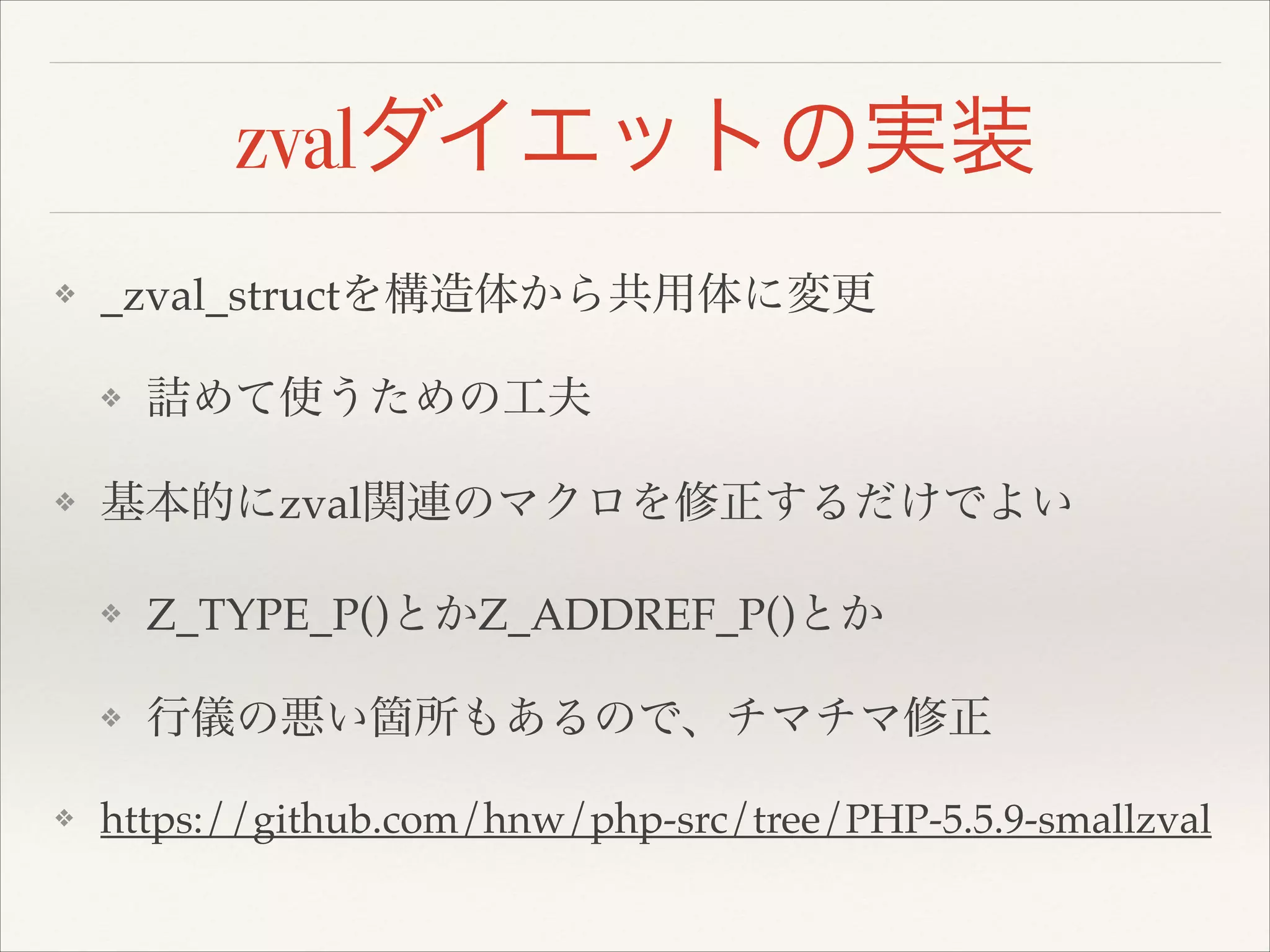 zvalダイエットの実装
❖ _zval_structを構造体から共用体に変更!
❖ 詰めて使うための工夫!
❖ 基本的にzval関連のマクロを修正するだけでよい!
❖ Z_TYPE_P()とかZ_ADDREF_P()とか!
❖ 行儀の悪い箇所もあるので、チマチマ修正!
❖ https://github.com/hnw/php-src/tree/PHP-5.5.9-smallzval
 