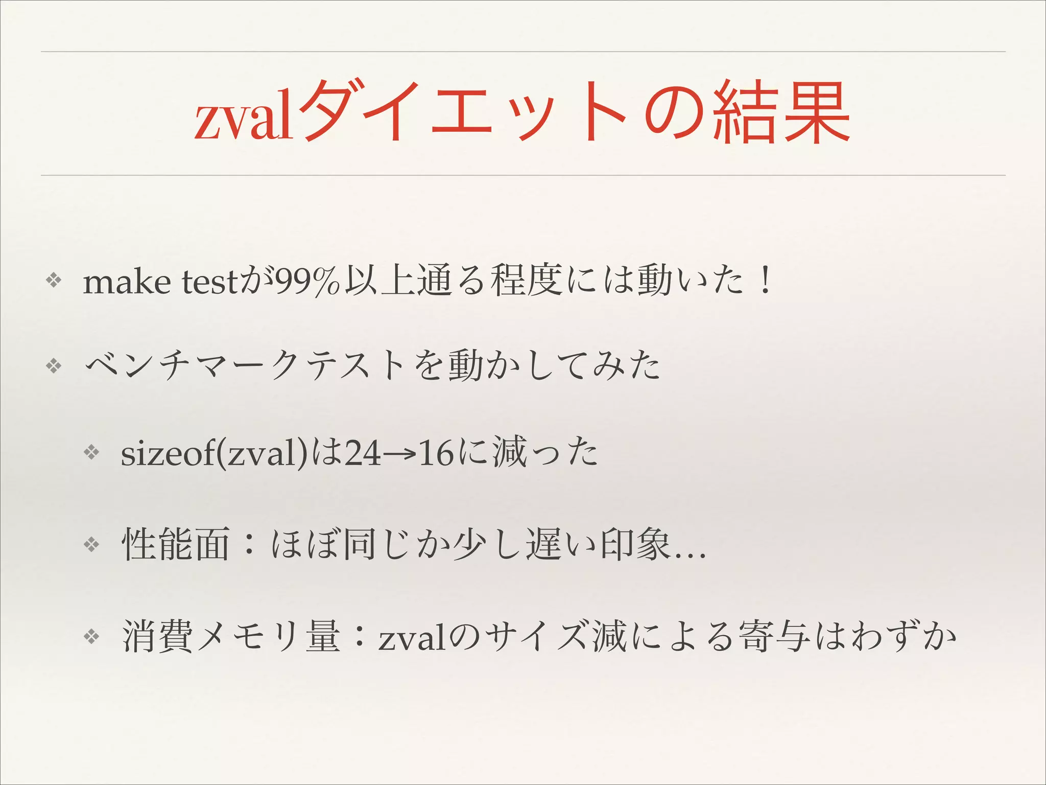 zvalダイエットの結果
❖ make testが99%以上通る程度には動いた！!
❖ ベンチマークテストを動かしてみた!
❖ sizeof(zval)は24→16に減った!
❖ 性能面：ほぼ同じか少し遅い印象…!
❖ 消費メモリ量：zvalのサイズ減による寄与はわずか
 