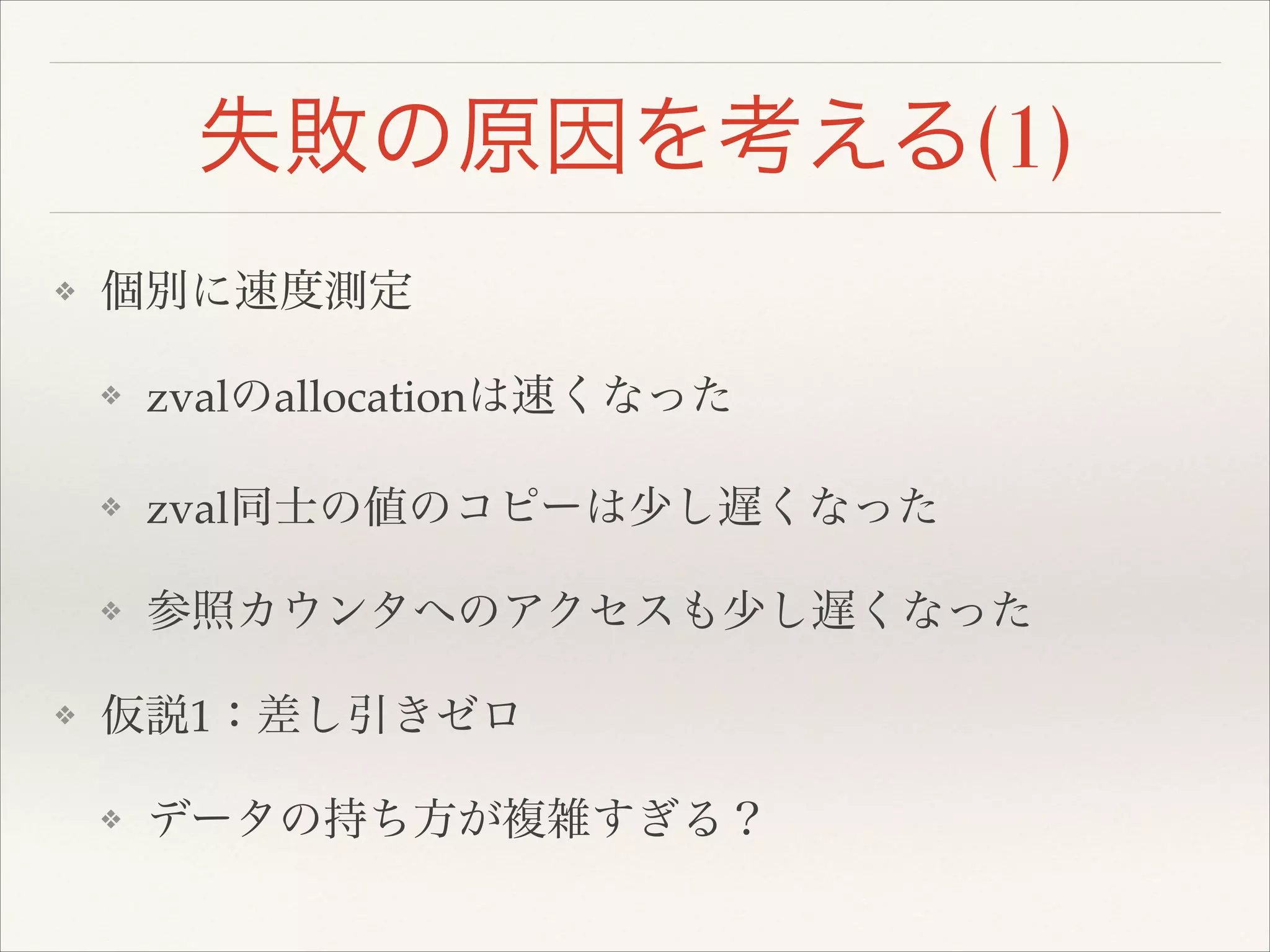 失敗の原因を考える(1)
❖ 個別に速度測定!
❖ zvalのallocationは速くなった!
❖ zval同士の値のコピーは少し遅くなった!
❖ 参照カウンタへのアクセスも少し遅くなった!
❖ 仮説1：差し引きゼロ!
❖ データの持ち方が複雑すぎる？
 
