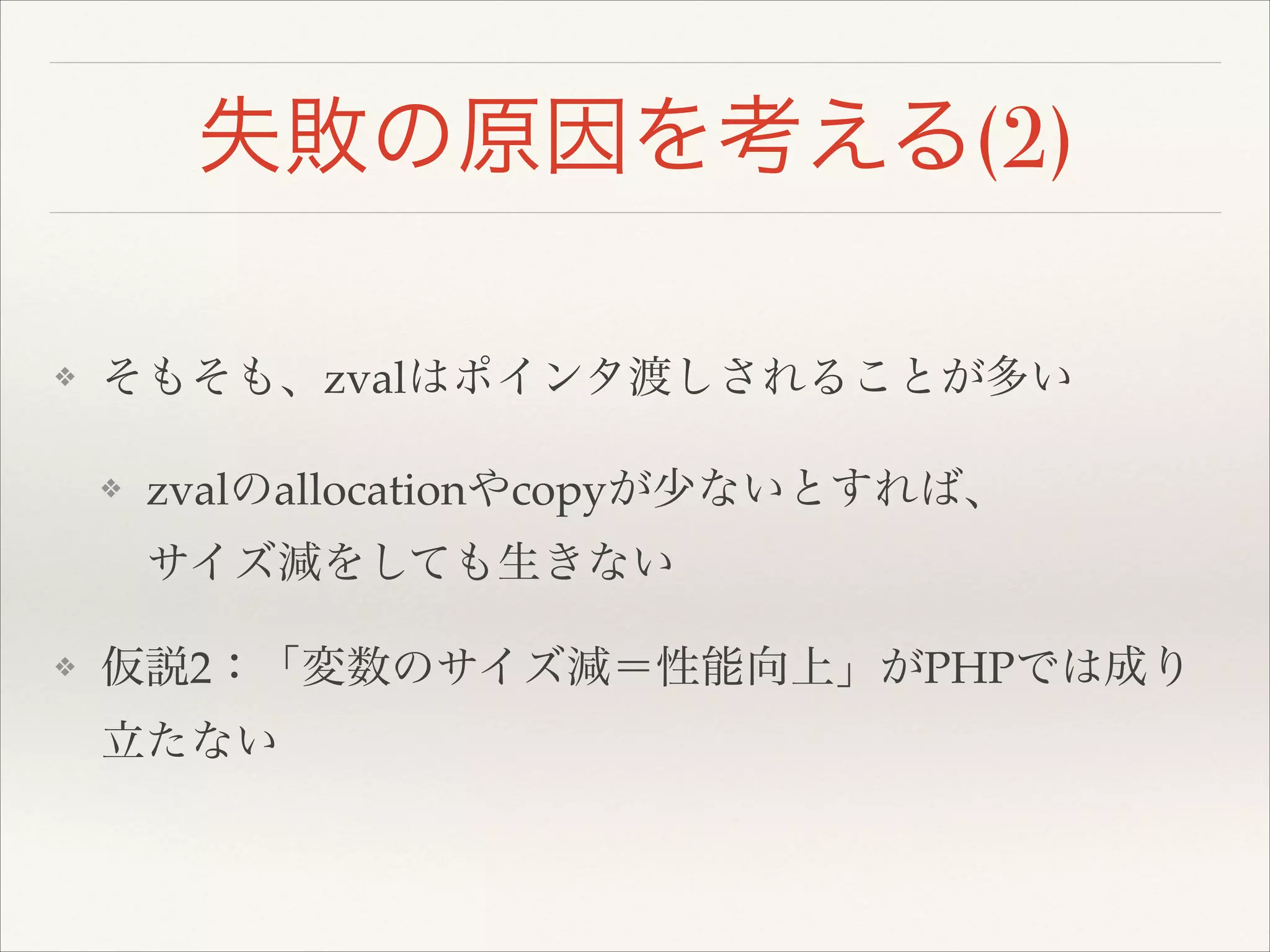 失敗の原因を考える(2)
❖ そもそも、zvalはポインタ渡しされることが多い!
❖ zvalのallocationやcopyが少ないとすれば、 
サイズ減をしても生きない!
❖ 仮説2：「変数のサイズ減＝性能向上」がPHPでは成り
立たない
 