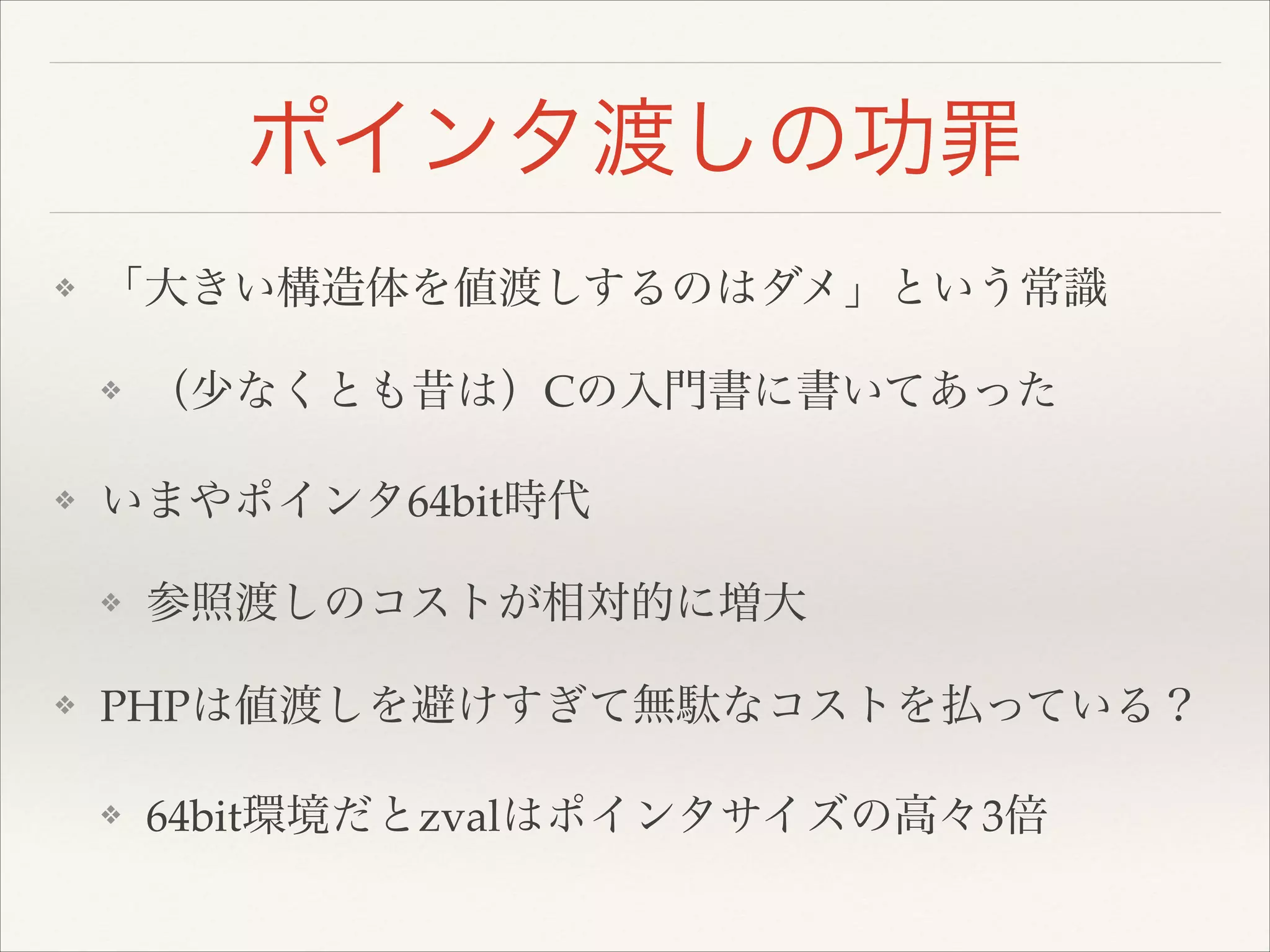 ポインタ渡しの功罪
❖ 「大きい構造体を値渡しするのはダメ」という常識!
❖ （少なくとも昔は）Cの入門書に書いてあった!
❖ いまやポインタ64bit時代!
❖ 参照渡しのコストが相対的に増大!
❖ PHPは値渡しを避けすぎて無駄なコストを払っている？!
❖ 64bit環境だとzvalはポインタサイズの高々3倍
 