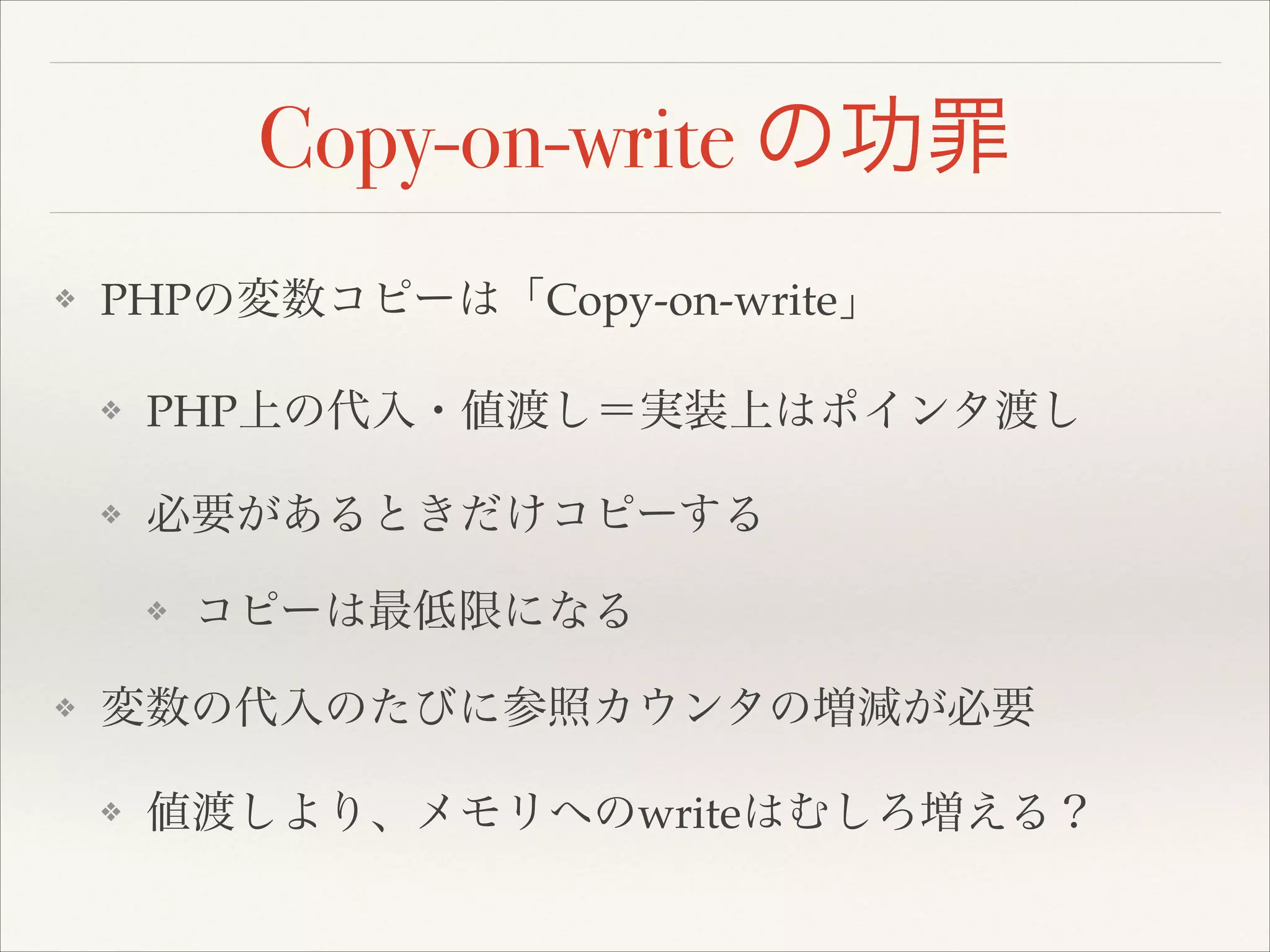 Copy-on-write の功罪
❖ PHPの変数コピーは「Copy-on-write」!
❖ PHP上の代入・値渡し＝実装上はポインタ渡し!
❖ 必要があるときだけコピーする!
❖ コピーは最低限になる!
❖ 変数の代入のたびに参照カウンタの増減が必要!
❖ 値渡しより、メモリへのwriteはむしろ増える？
 