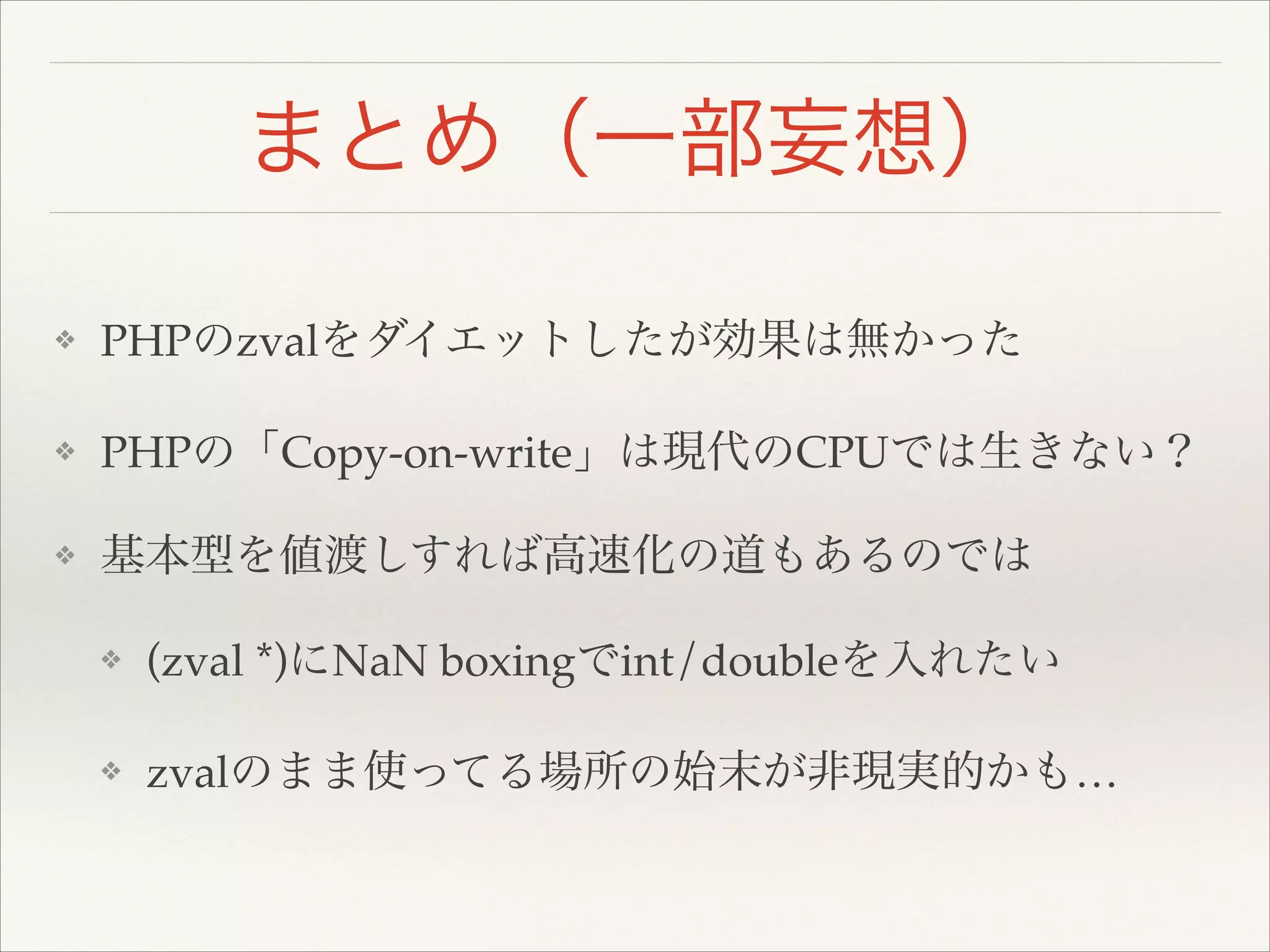 まとめ（一部妄想）
❖ PHPのzvalをダイエットしたが効果は無かった!
❖ PHPの「Copy-on-write」は現代のCPUでは生きない？!
❖ 基本型を値渡しすれば高速化の道もあるのでは!
❖ (zval *)にNaN boxingでint/doubleを入れたい!
❖ zvalのまま使ってる場所の始末が非現実的かも…
 
