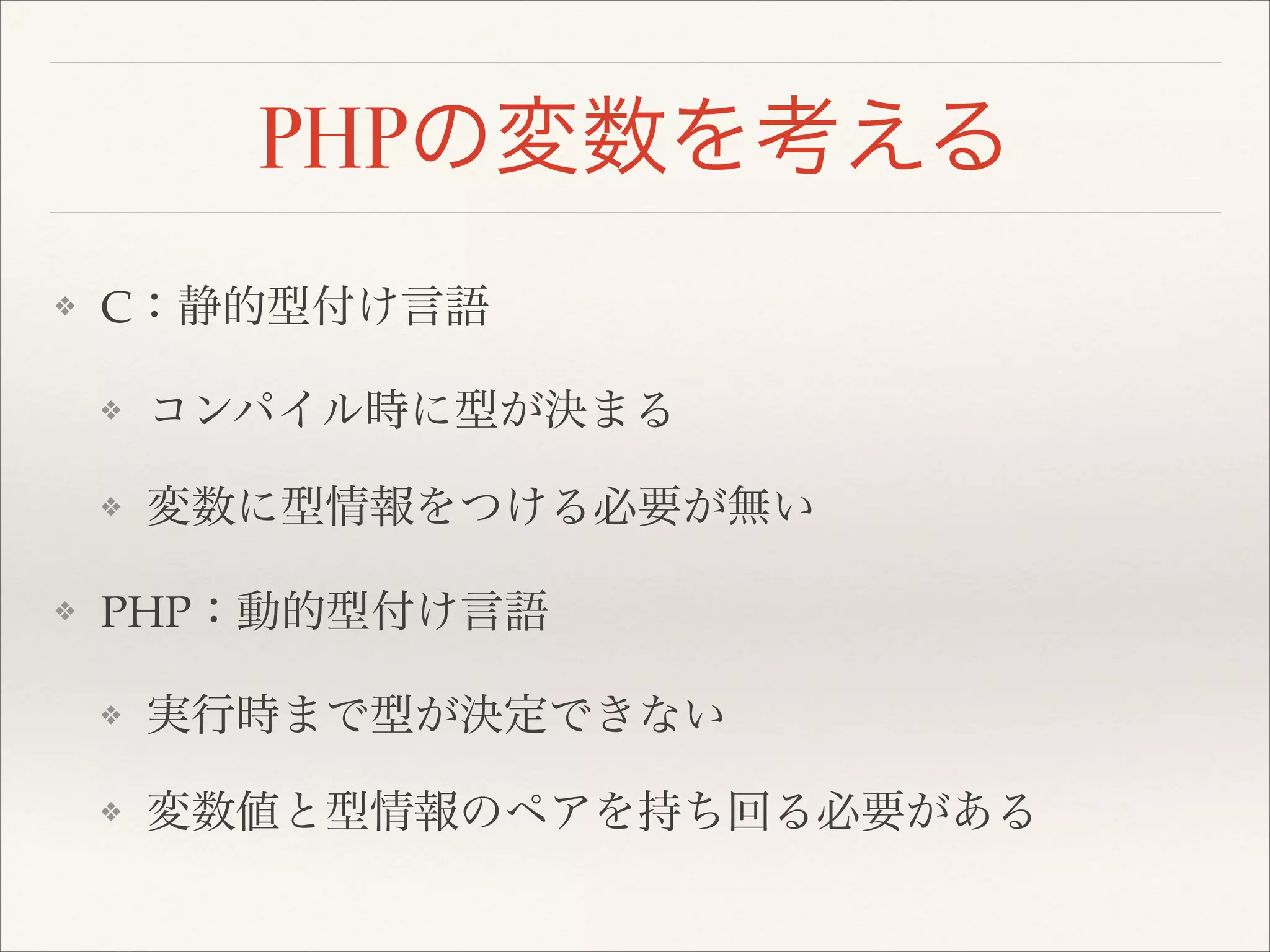 PHPの変数を考える
❖ C：静的型付け言語!
❖ コンパイル時に型が決まる!
❖ 変数に型情報をつける必要が無い!
❖ PHP：動的型付け言語!
❖ 実行時まで型が決定できない!
❖ 変数値と型情報のペアを持ち回る必要がある
 