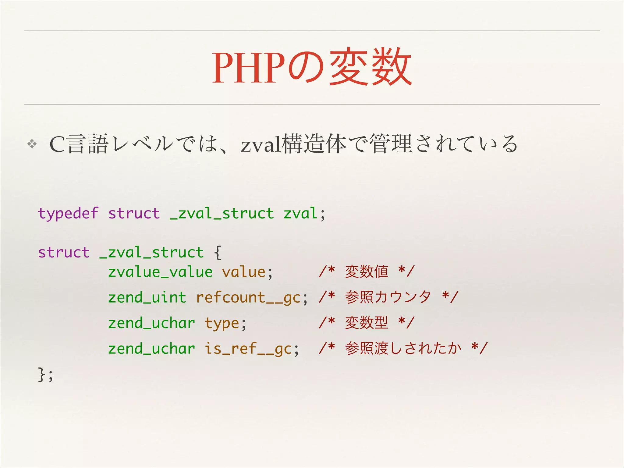 PHPの変数
❖ C言語レベルでは、zval構造体で管理されている
typedef struct _zval_struct zval;	
!
struct _zval_struct {	
zvalue_value value; /* 変数値 */	
zend_uint refcount__gc; /* 参照カウンタ */	
zend_uchar type; /* 変数型 */	
zend_uchar is_ref__gc; /* 参照渡しされたか */	
};	
 